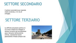 SETTORE TERZIARIO
La difficile situazione politica in
cui versa il Paese ha relegato il
settore turistico ad una posizione
poco rilevante nell'economia
eritrea, nonostante buone
potenzialità rimaste sempre tali.
Il settore secondario pur essendo
molto arretrato, è in via di
sviluppo.
SETTORE SECONDARIO
 