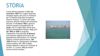 STORIA
L'inizio dell'occupazione si ebbe nel
novembre 1869 con il padre lazzarista
Giuseppe Sapeto che avviò le trattative
per la cessione della Baia di Assab al
Governo italiano. È il primo atto della
presenza ufficiale italiana nel continente
africano. Il 10 marzo 1882 il governo
italiano acquistò il possedimento di
Assab, che il 5 luglio dello stesso anno
diventò ufficialmente italiano. Negli anni
dal 1885 al 1890 fu acquisita
l'importante città portuale di Massaua
(che divenne capitale provvisoria del
possedimento d'oltremare) e il controllo
italiano si estese nell'entroterra. Nel
1890 l'Eritrea fu ufficialmente dichiarata
colonia italiana. Nel 1893 il Negus
etiopico Menelik II denunciò il trattato di
Uccialli. Il 1º marzo 1896 gli italiani
furono sconfitti ad Adua.
 
