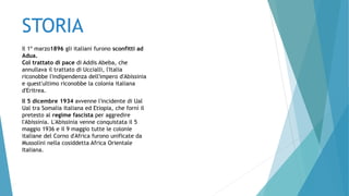 STORIA
Il 1º marzo1896 gli italiani furono sconfitti ad
Adua.
Col trattato di pace di Addis Abeba, che
annullava il trattato di Uccialli, l'Italia
riconobbe l'indipendenza dell'impero d'Abissinia
e quest'ultimo riconobbe la colonia italiana
d'Eritrea.
Il 5 dicembre 1934 avvenne l'incidente di Ual
Ual tra Somalia Italiana ed Etiopia, che fornì il
pretesto al regime fascista per aggredire
l'Abissinia. L'Abissinia venne conquistata il 5
maggio 1936 e il 9 maggio tutte le colonie
italiane del Corno d'Africa furono unificate da
Mussolini nella cosiddetta Africa Orientale
Italiana.
 