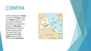 CONFINI
L'Eritrea confina con il Sudan
a ovest, con l'Etiopia a sud e
con il Gibuti a sud-est. L'est
ed il nord-est del Paese
possiedono una lunga linea
costiera sul Mar Rosso
direttamente di fronte ad
Arabia Saudita e Yemen.
Sono parte dell'Eritrea
l'arcipelago delle isole
Dahlak e alcune isole a
ridosso delle isole Hanish.
 