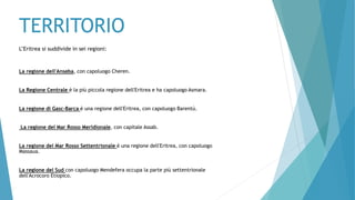 TERRITORIO
L’Eritrea si suddivide in sei regioni:
La regione dell'Anseba, con capoluogo Cheren.
La Regione Centrale è la più piccola regione dell'Eritrea e ha capoluogo Asmara.
La regione di Gasc-Barca è una regione dell'Eritrea, con capoluogo Barentù.
La regione del Mar Rosso Meridionale, con capitale Assab.
La regione del Mar Rosso Settentrionale è una regione dell'Eritrea, con capoluogo
Massaua.
La regione del Sud con capoluogo Mendefera occupa la parte più settentrionale
dell'Acrocoro Etiopico.
 