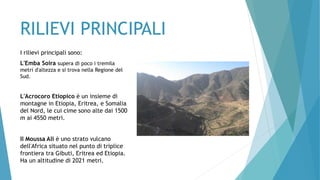 RILIEVI PRINCIPALI
I rilievi principali sono:
L'Emba Soira supera di poco i tremila
metri d'altezza e si trova nella Regione del
Sud.
L'Acrocoro Etiopico è un insieme di
montagne in Etiopia, Eritrea, e Somalia
del Nord, le cui cime sono alte dai 1500
m ai 4550 metri.
Il Moussa Ali è uno strato vulcano
dell'Africa situato nel punto di triplice
frontiera tra Gibuti, Eritrea ed Etiopia.
Ha un altitudine di 2021 metri.
 