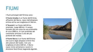 FIUMI
I fiumi principali dell’Eritrea sono:
Il fiume Anseba è un fiume dell'Eritrea,
affluente del Barca, nasce dall'altopiano
eritreo ed ha una lunghezza di 346 km.
Il Tacazzè è un fiume dell'Africa
orientale, lungo 608 km. Il canyon
formato dal suo corso ha una profondità
di circa 2000 m, è il più profondo del
continente africano e uno dei più
profondi del mondo.
Il fiume Barca è un fiume dell'Eritrea
che scorre dagli altopiani eritrei fino
alle pianure del Sudan. Con una
lunghezza di oltre 640 km, il Barca
nasce vicino ad Asmara e scorre in
direzione Nord-Ovest bagnando Agordat.
 