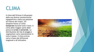 CLIMA
Il clima dell’Eritrea è influenzato
dalle sue diverse caratteristiche
topografiche e dalla sua posizione
all’interno dei tropici. Gli
altopiani hanno un clima
temperato durante tutto l’anno. Il
clima della maggior parte delle
pianure è arido e semiarido. La
distribuzione dei tipi di pioggia e
vegetazione varia notevolmente in
tutto il paese. Il clima eritreo
varia in base alle differenze
stagionali e all’altitudine.
 