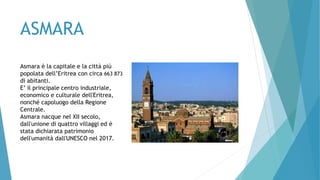 ASMARA
Asmara è la capitale e la città più
popolata dell’Eritrea con circa 663 873
di abitanti.
E’ il principale centro industriale,
economico e culturale dell'Eritrea,
nonché capoluogo della Regione
Centrale.
Asmara nacque nel XII secolo,
dall'unione di quattro villaggi ed è
stata dichiarata patrimonio
dell'umanità dall'UNESCO nel 2017.
 