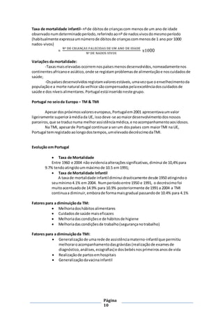 Página
10
Taxa de mortalidade infantil- nºde óbitosde criançascom menosde um ano de idade
observadonumdeterminadoperíodo,referindoaonº de nadosvivosdomesmoperíodo
(habitualmente expressaumnúmerode óbitosde criançascommenosde 1 ano por 1000
nados-vivos)
=
Nº DE CRIANÇAS FALECIDAS DE UM ANO DE IDADE
Nº DE NADOS VIVOS
x1000
Variações da mortalidade:
-Taxasmaiselevadasocorremnospaísesmenosdesenvolvidos,nomeadamentenos
continentesafricanoe asiático,onde se registamproblemasde alimentaçãoe noscuidadosde
saúde;
-Ospaísesdesenvolvidosregistamvaloresestáveis,umavezque oenvelhecimentoda
populaçãoe a morte natural da velhice sãocompensadospelaexcelênciadoscuidadosde
saúde e dos níveisalimentares.Portugal estáinseridoneste grupo.
Portugal no seioda Europa – TM & TMI
Apesardospróximosvaloreseuropeus,Portugalem2001 apresentavaumvalor
ligeiramente superioràmédiada UE, issodeve-se aomaiordesenvolvimentodosnossos
parceiros,que se traduznuma melhorassistênciamédica,e noacompanhamentoaosidosos.
Na TMI, apesarde Portugal continuara serum dospaíses com maiorTMI na UE,
Portugal temregistadoaolongodostempos,umelevadodecréscimodaTMI.
Evolução em Portugal
 Taxa de Mortalidade
Entre 1960 e 2004 não evidenciaalteraçõessignificativas,diminui de 10,4% para
9.7% tendoatingidoummáximode 10.5 em1991;
 Taxa de Mortalidade Infantil
A taxade mortalidade infantildiminui drasticamente desde 1950 atingindoo
seumínimo4.1% em 2004. Numperíodoentre 1950 e 1991, o decréscimofoi
muitoacentuadode 14.9% para 10.9% posteriormente de 1991 a 2004 a TMI
continuaa diminuir,emborade formamaisgradual passandode 10.4% para 4.1%
Fatores para a diminuiçãoda TM:
 Melhoriadoshábitosalimentares
 Cuidadosde saúde maiseficazes
 Melhoriadascondiçõese de hábitosde higiene
 Melhoriadascondiçõesde trabalho(segurançanotrabalho)
Fatores para a diminuiçãoda TMI:
 Generalizaçãode umarede de assistênciamaterno-infantilque permitiu
melhoraro acompanhamentodasgrávidas(realizaçãode examesde
diagnóstico,análises, ecografias)e dosbebésnosprimeirosanosde vida
 Realizaçãode partosemhospitais
 Generalizaçãodavacinainfantil
 
