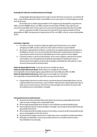 Página
17
Evolução do índice de envelhecimentoemPortugal
A populaçãoidosaportuguesatemvindoacrescerde forma consciente,nosúltimos70
anos, essatendênciadeverámanter-seaté 2020, anoem que cada 2 em10 portuguesesterão
maisde 65 anos.
De acordocom os dados apresentadosnoIIIcongressode demografia,enquantoem
1941 existiam505600 idosos,em2002 estavamrecenseados1735542 o que significaum
crescimentode 243% valormuitosuperioraocrescimentodapopulaçãototal que foi de 34%.
Assim,enquantoem1941 as pessoascommaisde 65 anosrepresentavam6.5% da
populaçãoem2002 elaspassarama representar16.7% e em2020, estima-se que representam
19.2%
Contrastes regionais:
 Em todo o interiore aindaemalgumasregiõesdolitoral centroe sul,o índice
ultrapassaos100% sendoovalormais altona BeiraInteriorsul com218,9%
 No litoral,especialmente noNorte,e aindamaisnasregiõesautónomasdosAçorese
da Madeira,assiste-se aumclaro predomíniodosjovensrelativamente aosidosos,a
causa destesvaloresassentananatalidade que é muitosuperiornestasregiões
 A Grande Lisboae a penínsulade Setúbal,assimcomooAlgarve,apresentamvalores
intermédios,emconsequênciadaatração de populaçãoemidade jovemque se
deslocapara estasregiõesembuscade empregoe qualidade de vidasuperior,oque
minorao processode envelhecimento
Índice de DependênciaTotal - % de não ativosemrelaçãoaos ativos
Índice de Dependênciade idosos- %de idososemrelaçãoaonº de ativos
Temregistadoumaevoluçãoregular,passandode 12,7 (anos60) para 24% em2001.
Índice de Dependênciade jovens- %de jovensemrelaçãoao nº de ativos
Temregistadoumadescidade 46% para 23%, ou seja,cerca de metade.
 A populaçãoinativatem vindosempre aaumentardevidoàpopulaçãoidosa,issovai
originarproblemaseconómicos,oque tambémnãofavorece apopulaçãojovemque é
cada vezem menornúmero.Nofuturose estavariação nãose alteraros jovensvão
ter problemasemcriatividade e inovação
Consequênciasdoenvelhecimento:
 Aumentodoíndice de dependênciade idososfazcomque a populaçãoativatenha
cada vezmais encargoscom a populaçãoidosa
 Diminuiçãodapopulaçãoativaconduza uma reduçãona produtividadedopaís
 Diminuiçãodoespiritonadinamizaçãoe inovação, que emgeral sãocaracterísticasda
populaçãomaisjovem
 Diminuição daprodutividade,porqueemprincípio,osjovensserãomaisprodutivosdo
que os empregadosemfimde carreira
 Aumentodosencargossociaiscomas reformase com a assistênciamédicaaosidosos
 Reduçãona natalidade,umavezque estãoadiminuirosescalõesetáriosonde a
fecundidade é maiselevada;
 
