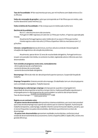 Página
18
Taxa de Fecundidade:Nºde nascimentosporano,por mil mulherescomidade entre os15 e
os 49 anos
Índice de renovação de gerações: valorque corresponde aonº de filhosque emmédia,cada
mulherdeveráter(valormínimo2,1);
Índice sintéticode fecundidade: nºde crianças que emmédiacada mulhertem
Declínioda fecundidade:
Na U.E. o decréscimo temsidoconstante.
Portugal em1960 registavaumvalorde 3,1 filhospormulher,nºapenassuperadopela
Irlanda.
Atualmente PortugalregistaovalormédiodaU.E ou seja1,5 filhospormulher.
Irlandaregistao valormaisalto1,9 filhose Espanhae Itália osmaisbaixoscom 1,2
p/mulher.
Literacia- competênciasbásicasde leitura,escritae cálculoe aindade interpretaçãode
situaçõesde diagnósticoe de solução de problemas;
Atualmente,apesarde ter12 anosde escolaridade obrigatória, Portugalcontinuaa
ocupar uma posiçãointermédia,nocontextomundial,registandovaloresinferioresaosmais
desenvolvidos
Tem existidoumprogresso neste setor,nomeadamente:
-diminuiçãodataxade analfabetismo
-aumentodataxa de escolarização
-aumentodaescolaridade obrigatória
Desemprego- Ofertade mão-de-obradisponívelsuperioràprocura. Suspensãoforçadade
trabalho.
Emprego Temporário:Estatuto precáriode emprego.Otrabalhador temum vínculopequeno
com a entidade empregadora.TrabalhoSazonal.
Desempregoou subemprego:empregoatempoparcial,quandoo empregadotem
capacidade de desempenharastarefasa tempointeiro,implicaqualificaçõesaquelasque o
empregadopossui e nãohá garantiasde continuidade e ossaláriossãosempre baixos
Taxa de desemprego=
NUMERO DE DESEMPREGADOS
POPULAÇÃO ATIVA
X100
Regista-se um contraste entre:
-Os paísesmenosdesenvolvidos têmprecáriossistemasestatísticos,porissoé maisprovável
que a taxa de desempregosejasuperioraosvaloresque ossistemasregistam.A presençade
trabalhotemporário,subemprego,trabalhoinfantil e outrasformasde trabalho,precário,que
é menosfrequentesnospaísesdesenvolvidos,sãofatoresque distorcemosníveisde
desemprego.
-Os paísesmais desenvolvidos apresentamrealidadesmuitodistintas,conformeoatual
estadode desenvolvimentodasuaeconomia.Comoa Espanha(20%) e Japão (3%),existe uma
grande diferença.
 