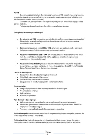 Página
19
Na U.E
O desempregoconstitui umdosmaioresproblemasdaU.E, poisalémde umproblema
económico,devidoaosrecursosfinanceirosnecessáriosparaopagamentode subsídios(em
vezde seremutilizadosnoutrossetores).
É tambémum grave problemasocial pelasimplicaçõesque temjuntodaspopulações
por ele afetadas.
Portugal registaatualmente umdosvaloresmaisaltosde sempre.
Evolução do DesempregoemPortugal
 Crescimentoaté 1986 comoconsequênciadasalteraçõeseconómicasocorridasapóso
25 de Abril e agravadaspeladiminuiçãodosurtomigratórioe peloregressodos
retornadosdasex-colónias.
 Decréscimono períodoentre 1986 e 1992, altura emque a adesãoà UE e a chegada
de incentivoseconómicoscriarammuitospostosde trabalho.
 Novo crescimentoentre 1991 e 1996 emconsequênciadacrise económicanospaíses
maisdesenvolvidoscomoosda U.E, EUA e Japão que constituemosprincipais
investidorese clientesde Portugal
 Novo decréscimoaté 2000 graças ao crescimentoeconómicoresultante doquadro
comunitáriode apoioe a realizaçãode váriasobras públicas(Expo98,Ponte Vascoda
Gama, AeroportodaOta ou Barragem doAlqueva.
Causas do desemprego:
 Baixosníveisde instruçãoe formaçãoprofissional
 Dificuldade naprocurado1º emprego
 Proliferaçãode contratosacurto prazo
 Desigualdade de oportunidades,entre homense mulheres
Consequências:
 Insegurança/instabilidade nascondiçõesde vidadapopulação
 Precaridade doemprego
 Saláriosbaixos
 Aumentodapobreza
Para diminuiro desemprego:
 Melhoraro nível de instruçãoe formaçãoprofissional nasnovastecnologias
 Melhorara apetibilidade e a reconversãoparanovasáreas profissionais,atravésde
reforçosde novastecnologias
 Promovera transiçãoadequadadosjovensparaa vidaativa
Políticademográfica: conjuntode medidase de programasimplementadospelosgovernos de
formaa estimularou não,a natalidade.
PolíticaNatalista: Pretende aumentarosíndicesde natalidade,comoé o caso dospaíses
desenvolvidosaplica-se estapolíticadevidoaoenvelhecimentodapopulação e aosbaixos
 