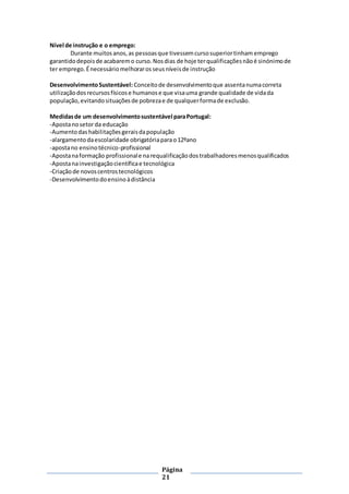 Página
21
Nível de instrução e o emprego:
Durante muitosanos,as pessoasque tivessemcursosuperiortinham emprego
garantidodepoisde acabaremo curso.Nosdias de hoje terqualificaçõesnãoé sinónimode
ter emprego.Énecessáriomelhorarosseusníveisde instrução
DesenvolvimentoSustentável: Conceitode desenvolvimentoque assentanumacorreta
utilizaçãodosrecursosfísicose humanose que visauma grande qualidade de vidada
população,evitandosituaçõesde pobrezae de qualquerformade exclusão.
Medidasde um desenvolvimentosustentável paraPortugal:
-Apostanosetorda educação
-Aumentodashabilitaçõesgeraisdapopulação
-alargamentodaescolaridade obrigatóriaparao12ºano
-apostano ensinotécnico-profissional
-Apostanaformação profissionale narequalificaçãodostrabalhadoresmenosqualificados
-Apostanainvestigaçãocientíficae tecnológica
-Criaçãode novoscentrostecnológicos
-Desenvolvimentodoensinoàdistância
 