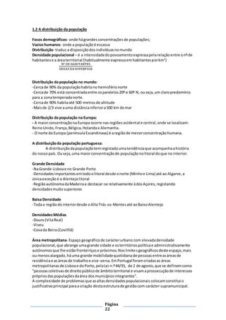 Página
22
1.2 A distribuição da população
Focos demográficos- onde hágrandesconcentraçõesde populações;
Vazioshumanos- onde a populaçãoé escassa
Distribuição- traduz a disposiçãodosindivíduosnomundo
Densidade populacional – é a intensidadedopovoamentoexpressapelarelaçãoentre onºde
habitantese a áreaterritorial (habitualmente expressaemhabitantesporkm2
)
Nº DE HABITANTES
ÁREAS DASUPERFICIE
Distribuição da população no mundo:
-Cercade 90% da populaçãohabitano hemisférionorte
-Cercade 70% está concentradaentre osparalelos20º e 60º N, ouseja,um claropredomínio
para a zonatemperadanorte.
-Cercade 90% habitaaté 500 metrosde altitude
-Maisde 2/3 vive auma distânciainferiora500 km domar
Distribuição da população na Europa:
- A maiorconcentraçãona Europa ocorre nas regiõesocidental e central,onde se localizam:
ReinoUnido, França,Bélgica,Holandae Alemanha.
- O norte da Europa (penínsulaEscandinava) é aregiãode menorconcentraçãohumana.
A distribuiçãoda população portuguesa:
A distribuiçãodapopulaçãotemregistadoumatendênciaque acompanhaahistória
do nossopaís. Ouseja,uma maiorconcentraçãode populaçãonolitoral doque no interior.
Grande Densidade
-NaGrande Lisboae no Grande Porto
-Densidadesimportantesemtodoolitoral desde onorte (Minhoe Lima) até ao Algarve,a
únicaexceçãoé o Alentejolitoral
-RegiãoautónomadaMadeiraa destacar-se relativamente àdosAçores,registando
densidadesmuitosuperiores
Baixa Densidade
-Todaa regiãodointeriordesde oAltoTrás-os-Montesaté aoBaixoAlentejo
DensidadesMédias
-Douro(VilaReal)
-Viseu
-Covada Beira(Covilhã)
Área metropolitana- Espaço geográficode carácterurbano com elevadadensidade
populacional,que abrange umagrande cidade e osterritóriospolíticae administrativamente
autónomosque lhe estãofronteiriçose próximos.Noslimitesgeográficosdeste espaço,mais
ou menosalargado,háuma grande mobilidadequotidianade pessoasentreasáreasde
residênciae asáreasde trabalhoe vice-versa.EmPortugal foramcriadasas áreas
metropolitanasde Lisboae doPorto,pelaLei n.º44/91, de 2 de agosto,que se definemcomo
"pessoascoletivasde direitopúblicode âmbitoterritorial e visamaprossecuçãode interesses
própriosdaspopulaçõesdaárea dosmunicípiosintegrantes".
A complexidade de problemasque asaltasdensidadespopulacionaiscolocamconstitui o
justificativoprincipal paraa criação destaestruturade gestãocom carácter supramunicipal.
 