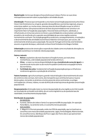 Página
23
Bipolarização- termo que designaaforça atrativaque Lisboae Portoe as suas áreas
metropolitanasexercemsobre aspopulaçõese atividadesdopaís.
Litoralização -Processoque corresponde aumamaiorconcentraçãopopulacional juntoàfaixa
litoral.Este fenómenocria,emgeral,grandesdesequilíbriose assimetriasregionais,jáque a
estasáreas opõem-se,muitasvezes,extensasáreasde desertificaçãonoque se refere à
ocupação humana.Este processodecorre dofacto da proximidadeaomar constituirum
importante fatornafixaçãodas populações.Paraeste factocontribuem, sobretudo,a
influênciade umclimamaisamenonolitoral,a possibilidade de se desenvolveraatividade
piscatória,de recolhadosal e a grande acessibilidade de que estasregiõescosteiras
normalmente usufruem.Tal situaçãogeográficacondiciona,consequentemente,ainstalaçãoe
o desenvolvimentodasatividadeseconómicas(indústriae serviços) que,porsuavez,são
extremamente atrativasparaa população.Nocasode Portugal continental,este fenómeno
assume umgrande destaque,sobretudonafaixalitoral limitadaentre Bragae Setúbal.
Urbanização-processode construçãoe expansãode cidadescomoresultadode alteraçõesna
atividade económicae nomodode vidada população;
Fatores naturais:
 Relevo- asplaníciessãomaisfavoráveisà fixaçãohumana,ao invésáreas
montanhosas,adensidade populacional tendeadiminuir;
 Clima– a maior oumenosdisponibilidadede água (existênciade cursosde água) e a
ocorrênciade muitocalor oude muitofriopodemcondicionaraocupaçãohumana
dos territórios;
 Fertilidade dossolos- fundamental nafixaçãodapopulaçãoporque a influênciao
rendimentoagrícolae a produçãode alimentos
Fatores humanos- agriculturapróspera,grande industrializaçãoe desenvolvimentodosetor
do comércioe dos serviços, bemcomo,dostransportes que contribuíramparaa riqueza
destespaíses,tornando-osatrativosamuitospovosde várioscontinentes; asantigas
civilizações(ex:chinesa,indiana,novale doNilo) sãoaindahoje áreasde grande concentração
populacional.
Despovoamento-diminuiçãomaioroumenordapopulaçãode uma regiãoouterritóriopode
serresultadode umêxodorural súbito,de um surtomigratórioouda quedada taxa de
natalidade /envelhecimentodapopulação.
Distribuição da população:
NA MADEIRA:
 Funchal,Câmara de Lobose Santa Cruzapresenta69% da população.Em oposição
PortoMoniz, na vertente norte,é oconcelhomenospovoado.
NOSAÇORES:
 S. Miguel é a ilhamaispovoada,onde vive 55% da população,aqui se localizamos
concelhoscommaiordensidade populacional,Lagoa,PontaDelgada,RibeiraGrande.
Os concelhosCorvo, SãoRoque doPicoe Lagos das Floressãoos que apresentam
menordensidade populacional.
 