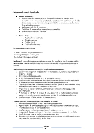 Página
24
Fatores que levaram à litoralização:
 Fatores económicos
 No litoral háuma concentraçãode atividadeseconómicas,atraídaspelos
benefícioscomo:densidade de rede de transporte e de infraestruturas,facilidade
de acessoaos mercadosmaisvastos,proximidadeaoscentros de decisão,oferta
de serviçosàs empresas.
 Melhorescondiçõesde emprego
 Facilidade de acessoadiversosequipamentossociais
 Atividade turísticamaiornolitoral
 Fatores físicos
 Regiõesde baixaaltitude
 Climatemperado
 Posiçãolitoral
 Fertilidadesdossolos
O Despovoamentodo interior
As razões para este despovoamentosão:
-Fluxomigratórioparaoestrangeiro
-ÊxodoRural internoparao litoral
Êxodo rural- expressãoque evocaapartidaemmassa das populaçõesruraisparaas cidades
Êxodo urbano – expressãoque evocaapartidaemmassa das populaçõesdascidadespara
aldeias
Problemas/consequênciasresultantesdodespovoamentodointerior:
 Despovoamentogeradopeloabandonode muitasaldeias,ficandoapopulaçãorural
dispersae isolada;
 Envelhecimentodapopulação
 O decréscimodanatalidade e donº de populaçõesjovens
 Insuficiênciadapopulaçãoativa,nomeadamenteafaltade mão-de-obraqualificada
 A perdade importânciaagrícola,hoje praticadasobretudoporidosos
 Degradaçãoambiental porabandonode muitasterrasagrícolas, e expansãodasáreas
de matos,mais suscetíveisàocorrênciade incêndios
 Fragilidade dotecidoeconómico,comrepercussõesnoaumentodapopulação
desempregada
 A alteraçãoda estruturada procura de serviços,devidoàsmudanças demográficas
que se refletemdiretamente na carênciade serviçosde apoioà populaçãoidosa
 Insuficiênciade infraestruturase de equipamentos
Aspetosnegativos/consequênciasdaconcentração no Litoral:
 Expansãode espaçoscom excessode construçãode edifícios
 Aparecimentode estratosdapopulaçãosemmeiosparaobterumahabitaçãodigna,
levandoàconstrução de bairrosde barracas
 Insuficiênciade equipamentosescolares,de saúde e de outros
 Incapacidade de algumasinfraestruturasresponderàsnecessidadesdapopulação
 Insuficiênciade espaçosverdese equipamentosde lazer
 Aumentodosriscosde inundaçõesprovocadospelaconstruçãoemleitos emcheiaou
pelaexcessiva,impermeabilizaçãodossolos
 