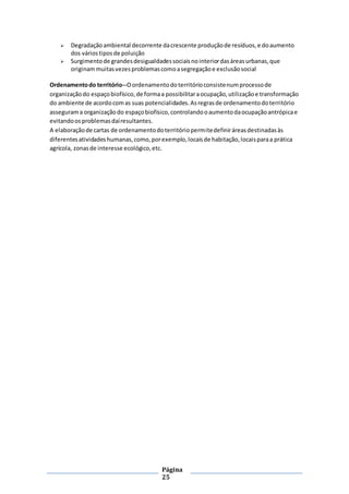 Página
25
 Degradaçãoambiental decorrente dacrescente produçãode resíduos,e doaumento
dos váriostiposde poluição
 Surgimentode grandesdesigualdadessociaisnointeriordasáreasurbanas,que
originammuitasvezesproblemascomoasegregaçãoe exclusãosocial
Ordenamentodo território--Oordenamentodoterritórioconsistenumprocessode
organizaçãodo espaçobiofísico,de formaa possibilitaraocupação,utilizaçãoe transformação
do ambiente de acordocomas suas potencialidades.Asregrasde ordenamentodoterritório
assegurama organizaçãodo espaçobiofísico,controlandooaumentodaocupaçãoantrópicae
evitandoosproblemasdaíresultantes.
A elaboraçãode cartas de ordenamentodoterritóriopermitedefiniráreasdestinadasàs
diferentesatividadeshumanas,como,porexemplo,locaisde habitação,locaisparaa prática
agrícola, zonasde interesse ecológico,etc.
 