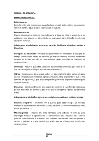 Página
26
RESUMOS DE GEOGRAFIA:
RECURSOS DO SUBSOLO.
Definir recurso:
Bem oferecido pela natureza que a população de um país pode explorar ou aproveitar
nomeadamente a água, os solos e as riquezas de subsolo.
Recursos naturais:
Riqueza disponível na natureza nomeadamente a água, os solos, a vegetação e os
subsolos, e que podem ser aproveitados ou explorados para utilização em diversas
atividades humanas.
Indicar como se subdividem os recursos naturais: Geológicos, climáticos, hídricos e
biológicos:
Geológicos ou de subsolo – recursos que podem ter duas finalidades, a produção de
energia (combustíveis fósseis ex: petróleo, gás natural e carvão) ou então podem ser
minerais ou rochas que irão ser transformados pelas indústrias, as chamadas as
matérias-primas.
Climáticos – Recursos que estão associados aos elementos climáticos (ex: vento e sol
que vão dar origem às energias eólica e solar, entre outras)
Hídrico – Reservatórios de água que podem ser potencialmente úteis ao homem para
as suas atividades (uso doméstico, agrícola, industrial, etc.). Depreende-se que se fala
somente em água doce, a qual existe em percentagem muito pequena disponível para
consumo humano.
Biológicos – São disponibilizados pela vegetação existente à superfície (a madeira, as
plantas medicinais e a biomassa), pela fauna (a vida selvagem e a pesca) e pelo solo (a
turfa).
Indicar como se subdividem os recursos geológicos: energéticos e matérias-primas:
Recursos energéticos – elemento com o qual se pode obter energia. Os recursos
energéticos podem ser não renováveis (carvão, petróleo,..) e renováveis (energia solar,
eólica, geotérmica,…).
Matérias-primas – matéria em bruto fornecida pela extração mineira ou pela
exploração florestal e agropecuária; é transformada pela indústria para fabricar
produtos semiacabados e acabados. São também considerados matérias-primas o
carvão, o petróleo e o gás natural que ainda hoje se utilizam para transformar
matérias-primas.
 