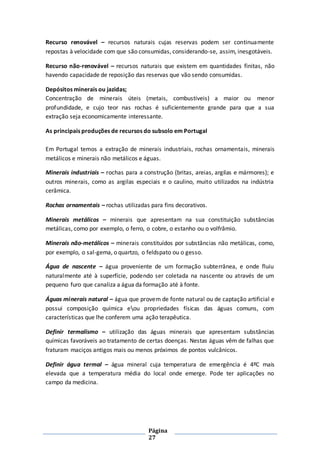 Página
27
Recurso renovável – recursos naturais cujas reservas podem ser continuamente
repostas à velocidade com que são consumidas, considerando-se, assim, inesgotáveis.
Recurso não-renovável – recursos naturais que existem em quantidades finitas, não
havendo capacidade de reposição das reservas que vão sendo consumidas.
Depósitos minerais ou jazidas;
Concentração de minerais úteis (metais, combustíveis) a maior ou menor
profundidade, e cujo teor nas rochas é suficientemente grande para que a sua
extração seja economicamente interessante.
As principais produções de recursos do subsolo em Portugal
Em Portugal temos a extração de minerais industriais, rochas ornamentais, minerais
metálicos e minerais não metálicos e águas.
Minerais industriais – rochas para a construção (britas, areias, argilas e mármores); e
outros minerais, como as argilas especiais e o caulino, muito utilizados na indústria
cerâmica.
Rochas ornamentais – rochas utilizadas para fins decorativos.
Minerais metálicos – minerais que apresentam na sua constituição substâncias
metálicas, como por exemplo, o ferro, o cobre, o estanho ou o volfrâmio.
Minerais não-metálicos – minerais constituídos por substâncias não metálicas, como,
por exemplo, o sal-gema, o quartzo, o feldspato ou o gesso.
Água de nascente – água proveniente de um formação subterrânea, e onde fluiu
naturalmente até à superfície, podendo ser coletada na nascente ou através de um
pequeno furo que canaliza a água da formação até à fonte.
Águas minerais natural – água que provem de fonte natural ou de captação artificial e
possui composição química eou propriedades físicas das águas comuns, com
características que lhe conferem uma ação terapêutica.
Definir termalismo – utilização das águas minerais que apresentam substâncias
químicas favoráveis ao tratamento de certas doenças. Nestas águas vêm de falhas que
fraturam maciços antigos mais ou menos próximos de pontos vulcânicos.
Definir água termal – água mineral cuja temperatura de emergência é 4ºC mais
elevada que a temperatura média do local onde emerge. Pode ter aplicações no
campo da medicina.
 