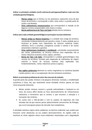 Página
28
Indicar as principais unidades morfo-estruturais portuguesas/Explicar cada uma das
unidades geomorfológicas;
- Maciço antigo que se formou na era paleozoica, representa cerca de dois
terços do território e corresponde a toda a área norte e a grande parte do
centro e do Alentejo.
- Orlas sedimentares mesocenozoicas que correspondem à metade sul do
Algarve e à faixa compreendida entre Aveiro e Lisboa.
- Bacias sedimentares do Tejo e do Sado datadas da era cenozoica.
Indicar para cada unidade geomorfológicaos principais recursos existentes
- Maciço antigo ou Maciço hespérico: é a unidade mais antiga do território,
constituída fundamentalmente por granito e xistos. É nesta unidade que se
localizam as jazidas mais importantes de minerais metálicos (cobre,
volfrâmio, ferro e estanho), energéticos (carvão e urânio) e de rochas
ornamentais (mármore e granito).
- Orlas sedimentares (ocidental e meridional): constituídas essencialmente
por rochas sedimentares, os recursos minerais mais explorados são as
rochas industriais (calcário, areias, argilas, arenitos)
- Bacias do Tejo e do Sado: correspondem à unidade geomorfológica mais
recente do território, formado pela deposição de sedimentos de origem
marinha e fluvial. Os recursos minerais mais explorados são,
fundamentalmente, rochas industriais (areias e argilas).
Nas regiões autónomas dominam as rochas magmáticas ou vulcânicas (basalto
e pedra-pomes), mas a sua exploração não tem relevância económica.
Referir os principais problemas do setor dos recursos do subsolo;
A grande parte das jazidas minerais é de pequena dimensão. Contudo, a rendibilidade
económica é fraca, daí, que atualmente existe atividade mineira apenas em duas
minas de grande dimensão.
 Muitas jazidas minerais ocorrem a grande profundidade e localizam-se em
áreas de acesso difícil devido ao fraco desenvolvimento de infraestruturas
rodoviárias e ferroviárias que as servem, o que encarece a extração e o
transporte dos minérios;
 Os custos com a mão-de-obra e com os aspetos da segurança são mais
elevadas dos do que noutros países potencialmente concorrentes de Portugal,
que assimconseguem preços de mercado mais competitivos.
A atividade extrativa origina vários problemas no domínio ambiental, que acabam por
funcionar como obstáculos ao seu próprio desenvolvimento. As regiões onde se
localizam as minas registam vários riscos ambientais relacionados com a degradação
 
