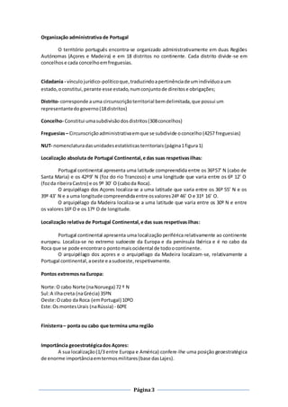 Página3
Organização administrativa de Portugal
O território português encontra-se organizado administrativamente em duas Regiões
Autónomas (Açores e Madeira) e em 18 distritos no continente. Cada distrito divide-se em
concelhose cada concelhoemfreguesias.
Cidadania - vínculojurídico-políticoque,traduzindoapertinênciade umindivíduoaum
estado,oconstitui,perante esse estado,numconjuntode direitose obrigações;
Distrito- corresponde auma circunscriçãoterritorial bemdelimitada,que possui um
representantedogoverno(18distritos)
Concelho- Constitui umasubdivisãodosdistritos(308concelhos)
Freguesias– Circunscriçãoadministrativaemque se subdivide oconcelho (4257 freguesias)
NUT- nomenclaturadasunidadesestatísticasterritoriais(página1figura1)
Localização absoluta de Portugal Continental,e das suas respetivasilhas:
Portugal continental apresenta uma latitude compreendida entre os 36º57’ N (cabo de
Santa Maria) e os 42º9’ N (foz do rio Trancoso) e uma longitude que varia entre os 6º 12’ O
(fozda ribeiraCastro) e os 9º 30’ O (caboda Roca).
O arquipélago dos Açores localiza-se a uma latitude que varia entre os 36º 55’ N e os
39º 43’ N e a uma longitude compreendidaentre osvalores24º 46’ O e 31º 16’ O.
O arquipélago da Madeira localiza-se a uma latitude que varia entre os 30º N e entre
os valores16º O e os 17º O de longitude.
Localização relativa de Portugal Continental,e das suas respetivasilhas:
Portugal continental apresenta uma localização periférica relativamente ao continente
europeu. Localiza-se no extremo sudoeste da Europa e da península Ibérica e é no cabo da
Roca que se pode encontraro pontomaisocidental de todoocontinente.
O arquipélago dos açores e o arquipélago da Madeira localizam-se, relativamente a
Portugal continental,aoeste e asudoeste,respetivamente.
Pontos extremosna Europa:
Norte:O cabo Norte (naNoruega) 72 º N
Sul:A ilhacreta (naGrécia) 35ºN
Oeste:Ocabo da Roca (emPortugal) 10ºO
Este:Os montesUrais (naRússia) - 60ºE
Finisterra– ponta ou cabo que termina uma região
Importância geoestratégicados Açores:
A sua localização(1/3 entre Europa e América) confere-lhe uma posição geoestratégica
de enorme importânciaemtermosmilitares(base dasLajes).
 