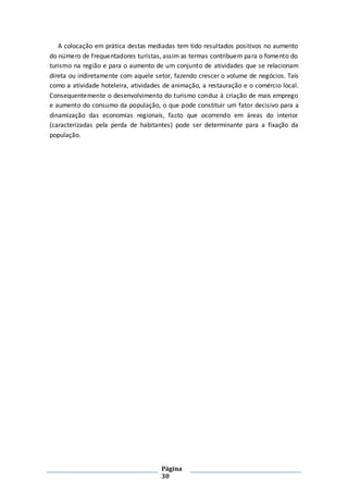 Página
30
A colocação em prática destas mediadas tem tido resultados positivos no aumento
do número de frequentadores turistas, assim as termas contribuem para o fomento do
turismo na região e para o aumento de um conjunto de atividades que se relacionam
direta ou indiretamente com aquele setor, fazendo crescer o volume de negócios. Tais
como a atividade hoteleira, atividades de animação, a restauração e o comércio local.
Consequentemente o desenvolvimento do turismo conduz à criação de mais emprego
e aumento do consumo da população, o que pode constituir um fator decisivo para a
dinamização das economias regionais, facto que ocorrendo em áreas do interior
(caracterizadas pela perda de habitantes) pode ser determinante para a fixação da
população.
 