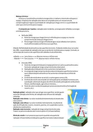 Página
32
Balanço térmico:
A terra e a suaatmosferarecebemenergiasolare irradiama mesmade voltapara o
espaço.O balançoda radiaçãosolar deve serencaradocomoum mecanismode
compensaçãoque regulaa quantidade de radiaçãoque chegaa terra e a quantidade de
calor que a terra emite parao espaço.
É composto por 3 partes: radiação solarincidente,aenergiasolar refletidae aenergia
emitidapelaterra.
 Reflexão(30%)
 Parte da energiaque chegaà terra é refletidaparao espaçono mesmo
comprimentode ondaque chegaà terra
 Percentagemdestaenergiarefletidadesigna-se poralbedoe temvalores
muitodiferenciadosconformeasuasuperfície.
Albedo:Refletividadedaatmosferae dasuperfície terrestre.Oalbedomédiositua-se àvolta
dos 30%, a quantidade de radiaçãosolarque se perde de imediatoparao espaço.Contudo,os
váriostiposde nuvense de superfíciestêmalbedosmuitodiferentes.
+albedo tonsclaros Absorve menose refletemais
- Albedo Tons escuros absorve maise reflete menos
 Emissão(70%)
 Parte da energiaemitidaparaoespaçopelaterra e pelasuaatmosferasoba
formade radiaçãode longocomprimentode onda(calor)
 Radiaçãoabsorvidapelaterrafaz aumentara temperatura
 A energiade longocomprimentode ondaemitidapelasuperfícieterrestre e
que é absorvidapelaatmosferae fazaumentara temperatura(efeitode
estufa)
 O efeitode estufadeve-se aoH2O,e outros gasescomoo CO2
 O efeitode estufanatural pode serreforçadopelas atividades humanascom,
a produção sobretudo de gasesde efeitode estufa (utilizaçãode combustíveis
fósseis,desflorestação,agriculturaintensiva,...
 Parte do calor é ainda dissipadaporprocessosdaatmosfera(formaçãode
nuvens,etc.)
Radiação global- radiaçãosolar que atinge umasuperfície,sendoigualà
soma da radiaçãosolardireta,da radiaçãosolar difusae da radiação
refletida.
Radiação solar direta- luzsolar recebidadiretamentedosol atravésdos
raiossolares.
Radiação solar difusa- luzsolarrecebidaindiretamente,resultanteda
ação da difraçãodas nuvens,nevoeiro,poeiras,emsuspensãoe outros
obstáculosnaatmosfera.
Radiação solar terrestre- radiaçãode longocomprimentode onda.
Traduz-se pelaemissãode calornaterra pelosIV (infravermelhos).
Efeitode estufa- é um processo que ocorre quandouma parte da
radiação infravermelhaemitidapelasuperfície terrestre é absorvidapor
 