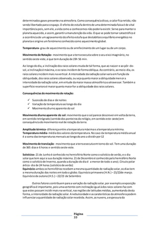 Página
33
determinados gasespresentesnaatmosfera.Comoconsequênciadisso,ocalorficaretido,não
sendolibertadoparaoespaço.O efeitode estufadentrode umadeterminadafaixaé de vital
importânciapois,semele,a vidacomoa conhecemosnãopoderiaexistir.Serve paramantero
planetaaquecido,e assim,garantiramanutençãoda vida. Oque se pode tornar catastróficoé
a ocorrênciade umagravamentodoefeitoestufaque destabilizeoequilíbrioenergéticono
planetae origine umfenómenoconhecidocomo aquecimentoglobal.
Temperatura- grau de aquecimentooude arrefecimentode umlugar oude um corpo.
Movimentode Rotação- movimentoque aterraexecutasobre oseueixoimaginário,no
sentidooeste-este, e que temduraçãode 23h 56 min.
Ao longododia,a inclinaçãodosraiossolaresmudade tal forma,que ao nascer e ao pôr-do-
sol,a inclinaçãoé máxima, e osraios incidemde formaoblíqua.Aocontrário,aomeio-dia,os
raiossolaresincidemmaisnavertical.A intensidade daradiaçãosolarvariaemfunçãoda
obliquidade,dosraiossolaresobservada,ousejaquantomaioraobliquidademenora
intensidadedaradiaçãosolar,emvirtude damaiormassa atmosféricaaatravessar.Tambéma
superfície recetoraé maiorquantomaiorfor a obliquidade dosraiossolares.
Consequênciasdomovimentode rotação:
 Sucessãode diase de noites
 Variaçãoda temperaturaaolongodo dia
 Movimentodiurnoaparente dosol
Movimentodiurnoaparente do sol: movimentoque osol parece descreveremvoltadaterra,
emsentidoretrógrado(sentidodosponteirosdorelógio,emsentidoeste-oeste)em
consequênciadomovimentoreal de rotaçãoda terra.
Amplitude térmica- diferençaentre atemperaturamáximae atemperaturamínima.
Temperatura média- médiadosvaloresdatemperatura.Nocaso da temperaturamédiaanual
é a soma dastemperaturasmensaisaolongodoano a dividirpor12
Movimentode translação- movimentoque aterraexecutaemtornodo sol.Temuma duração
de 365 diase 6 horas e sentidooeste-este.
Solstícios- 21 de Junhoé conhecidono hemisférioNorte comoosolstíciode verão,e o dia
solarque tem aqui a sua duração máxima.21 de Dezembroé conhecidopelohemisférioNorte
como o solstíciode Inverno,quandoaduração dodia é a menorde todo o ano).Círculopolar
ártico- dia de 24 horas (solstíciode verão)
Equinócio-ambososhemisfériosrecebemamesmaquantidade de radiaçãosolar,osdiastem
a mesmaduração das noitesemtodoo globo.Equinócioprimavera(H.N.) –21/22de março.
Equinóciode outono(H.S.) –22/23 de Setembro
Outrosfatorescontribuemparaa variação da radiaçãosolar,por exemploaexposição
geográficaé importante,poisumavertente cominclinaçãoigual àdosraios solaresfazcom
que estespossamincidirmais navertical,nasregiõesde latitudesmédias,aumentandodesta
forma,a intensidade daradiaçãosolar.A nebulosidade e ascaraterísticasda atmosferapodem
influenciaraquantidade de radiaçãosolarrecebida.Assim, asnuvens,aespessurada
 