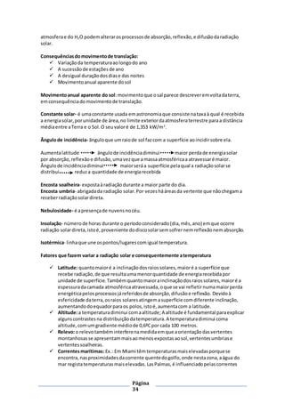 Página
34
atmosferae do H2O podemalterarosprocessosde absorção,reflexão,e difusãodaradiação
solar.
Consequênciasdomovimentode translação:
 Variaçãoda temperaturaaolongodo ano
 A sucessãode estaçõesde ano
 A desigual duraçãodosdiase das noites
 Movimentoanual aparente dosol
Movimentoanual aparente do sol:movimentoque osal parece descreveremvoltadaterra,
emconsequênciadomovimentode translação.
Constante solar- é umaconstante usada emastronomiaque consiste nataxaà qual é recebida
a energiasolar,porunidade de área,no limite exteriordaatmosferaterrestre paraa distância
médiaentre aTerra e o Sol.O seuvaloré de 1,353 kW/m2
.
Ângulode incidência- ânguloque umraiode sol fazcom a superfície aoincidirsobre ela.
Aumentalatitude ângulode incidênciadiminui maior perdade energiasolar
por absorção,reflexãoe difusão,umavezque amassaatmosféricaa atravessaré maior.
Ângulode incidênciadiminui maiorseráa superfície pelaqual a radiaçãosolarse
distribui reduza quantidade de energiarecebida
Encosta soalheira- expostaàradiaçãodurante a maior parte do dia.
Encosta umbria- abrigadada radiação solar.Por vezeshááreasda vertente que nãochegama
receberradiaçãosolardireta.
Nebulosidade- é apresençade nuvensnocéu.
Insolação- númerode horas durante o períodoconsiderado(dia,mês,ano) emque ocorre
radiação solardireta,istoé,proveniente dodiscosolarsemsofrernemreflexãonemabsorção.
Isotérmica- linhaque une ospontos/lugares comigual temperatura.
Fatores que fazem variar a radiação solar e consequentemente atemperatura
 Latitude: quantomaioré a inclinaçãodosraiossolares,maioré a superfície que
recebe radiação,de que resultaumamenorquantidade de energiarecebidapor
unidade de superfície.Tambémquantomaiorainclinaçãodosraiossolares,maioré a
espessuradacamada atmosféricaatravessada,oque se vai refletirnumamaiorperda
energéticapelos processosjáreferidosde absorção,difusãoe reflexão. Devidoà
esfericidade daterra,osraios solaresatingemasuperfície comdiferente inclinação,
aumentandodoequadorparaos polos,istoé,aumentacom a latitude.
 Altitude:a temperaturadiminui comaaltitude;A altitude é fundamental paraexplicar
algunscontrastesna distribuiçãodatemperatura.A temperaturadiminui coma
altitude,comumgradiente médiode 0,6ºCpor cada 100 metros.
 Relevo:o relevotambéminterferenamedidaemque aorientaçãodasvertentes
montanhosasse apresentammaisaomenosexpostasaosol,vertentesumbriase
vertentessoalheiras.
 Correntesmarítimas: Ex.: Em Miami têmtemperaturasmaiselevadasporquese
encontra, nasproximidadesdacorrente quentedogolfo,onde nestazona,aágua do
mar registatemperaturasmaiselevadas.LasPalmas,é influenciadopelascorrentes
 