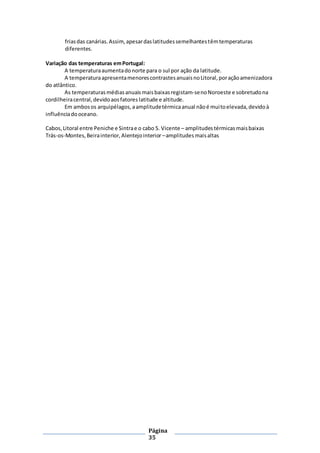 Página
35
friasdas canárias.Assim,apesardaslatitudessemelhantestêmtemperaturas
diferentes.
Variação das temperaturas emPortugal:
A temperaturaaumentadonorte para o sul por ação da latitude.
A temperaturaapresentamenorescontrastesanuaisnoLitoral,poraçãoamenizadora
do atlântico.
As temperaturasmédiasanuaismaisbaixasregistam-senoNoroeste e sobretudona
cordilheiracentral,devidoaosfatores latitude e altitude.
Em ambosos arquipélagos,aamplitudetérmicaanual nãoé muitoelevada,devidoà
influênciadooceano.
Cabos,Litoral entre Peniche e Sintrae o cabo S. Vicente – amplitudes térmicasmaisbaixas
Trás-os-Montes,Beirainterior,Alentejointerior –amplitudesmaisaltas
 