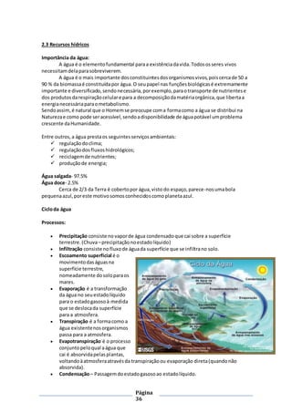 Página
36
2.3 Recursos hídricos
Importância da água:
A água é o elementofundamental paraa existênciadavida.Todososseres vivos
necessitamdelaparasobreviverem.
A água é o mais importante dosconstituintesdosorganismosvivos,poiscercade 50 a
90 % da biomassaé constituídapor água.O seupapel nas funçõesbiológicasé extremamente
importante e diversificado,sendonecessária,porexemplo,paraotransporte de nutrientese
dos produtosdarespiraçãocelulare para a decomposiçãodamatériaorgânica,que libertaa
energianecessáriaparaometabolismo.
Sendoassim,é natural que o Homemse preocupe coma formacomo a água se distribui na
Naturezae como pode seracessível,sendoadisponibilidade de águapotável umproblema
crescente daHumanidade.
Entre outros,a água prestaos seguintesserviçosambientais:
 regulaçãodoclima;
 regulaçãodosfluxoshidrológicos;
 reciclagemde nutrientes;
 produçãode energia;
Água salgada- 97.5%
Água doce- 2.5%
Cerca de 2/3 da Terra é cobertopor água,visto do espaço,parece-nosumabola
pequenaazul,poreste motivosomosconhecidoscomoplanetaazul.
Cicloda água
Processos:
 Precipitação consiste no vaporde água condensadoque cai sobre a superfície
terrestre.(Chuva–precipitaçãonoestadolíquido)
 Infiltração consiste nofluxode águada superfície que se infiltrano solo.
 Escoamento superficial é o
movimentodaságuasna
superfície terrestre,
nomeadamente dosoloparaos
mares.
 Evaporação é a transformação
da água no seuestadolíquido
para o estadogasosoà medida
que se deslocada superfície
para a atmosfera.
 Transpiração é a formacomo a
água existentenosorganismos
passa para a atmosfera.
 Evapotranspiração é o processo
conjuntopeloqual aágua que
cai é absorvidapelasplantas,
voltandoàatmosferaatravésda transpiraçãoou evaporação direta(quandonão
absorvida).
 Condensação– Passagemdoestadogasosoao estadolíquido.
 