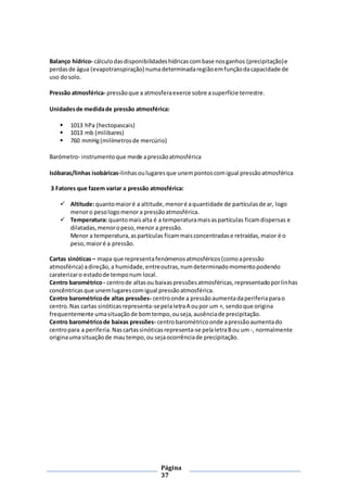 Página
37
Balanço hídrico- cálculodasdisponibilidadeshídricascombase nosganhos (precipitação)e
perdasde água (evapotranspiração) numadeterminadaregiãoemfunçãodacapacidade de
uso dosolo.
Pressão atmosférica- pressãoque a atmosferaexerce sobre asuperfície terrestre.
Unidadesde medidade pressão atmosférica:
 1013 hPa (hectopascais)
 1013 mb (milibares)
 760 mmHg(milímetrosde mercúrio)
Barómetro- instrumentoque mede apressãoatmosférica
Isóbaras/linhas isobáricas-linhasoulugaresque unempontoscomigual pressãoatmosférica
3 Fatores que fazem variar a pressão atmosférica:
 Altitude:quantomaioré a altitude,menoré aquantidade de partículasde ar, logo
menoro pesologomenora pressãoatmosférica.
 Temperatura: quantomaisalta é a temperaturamaisaspartículas ficamdispersas e
dilatadas,menoropeso,menor a pressão.
Menor a temperatura,aspartículas ficammaisconcentradase retraídas,maior é o
peso,maioré a pressão.
Cartas sinóticas– mapa que representafenómenosatmosféricos(comoapressão
atmosférica) adireção,a humidade,entreoutras,numdeterminadomomentopodendo
caraterizaro estadode temponum local.
Centro barométrico- centrode altasou baixaspressõesatmosféricas,representadoporlinhas
concêntricasque unemlugarescomigual pressãoatmosférica.
Centro barométricode altas pressões- centroonde a pressãoaumentadaperiferiaparao
centro.Nas cartas sinóticasrepresenta-sepelaletraA oupor um +, sendoque origina
frequentemente umasituaçãode bomtempo,ouseja,ausênciade precipitação.
Centro barométricode baixas pressões- centrobarométricoonde apressãoaumentado
centropara a periferia.Nascartassinóticasrepresenta-se pelaletraBou um-, normalmente
originaumasituaçãode mautempo,ou sejaocorrênciade precipitação.
 