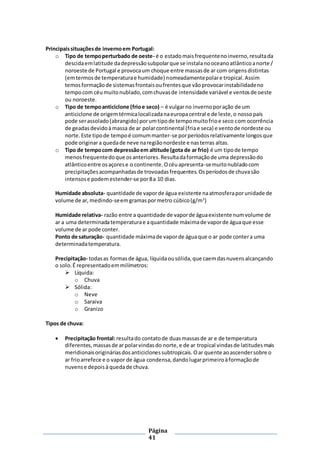 Página
41
Principaissituaçõesde invernoem Portugal:
o Tipo de tempoperturbado de oeste- é o estadomaisfrequentenoinverno,resultada
descidaemlatitude dadepressãosubpolarque se instalanooceanoatlânticoanorte /
noroeste de Portugal e provocaum choque entre massasde ar com origensdistintas
(emtermosde temperaturae humidade) nomeadamentepolare tropical.Assim
temosformaçãode sistemasfrontaisoufrentesque vãoprovocarinstabilidadeno
tempocom céumuitonublado,comchuvasde intensidade variável e ventosde oeste
ou noroeste.
o Tipo de tempoanticiclone (frioe seco) – é vulgarno invernoporação de um
anticiclone de origemtérmicalocalizadanaeuropacentral e de leste,o nossopaís
pode serassolado(abrangido) porumtipode tempomuitofrioe seco com ocorrência
de geadasdevidoàmassa de ar polarcontinental (fria e seca) e ventode nordeste ou
norte.Este tipode tempoé comummanter-se porperíodosrelativamente longosque
pode originara quedade neve naregiãonordeste e nasterras altas.
o Tipo de tempocom depressãoem altitude (gota de ar frio) é um tipode tempo
menosfrequentedoque osanteriores.Resultadaformaçãode uma depressãodo
atlânticoentre osaçorese o continente.Océuapresenta-semuitonubladocom
precipitaçõesacompanhadasde trovoadasfrequentes.Osperíodosde chuvasão
intensose podemestender-se por8a 10 dias.
Humidade absoluta- quantidade de vaporde água existente naatmosferaporunidade de
volume de ar,medindo-seemgramaspormetro cúbico(g/m3
)
Humidade relativa- razão entre a quantidade de vaporde águaexistentenumvolume de
ar a uma determinadatemperaturae aquantidade máximade vaporde águaque esse
volume de ar pode conter.
Ponto de saturação- quantidade máximade vaporde águaque o ar pode contera uma
determinadatemperatura.
Precipitação- todasas formasde água, líquidaousólida,que caemdasnuvensalcançando
o solo.É representadoemmilímetros:
 Líquida:
o Chuva
 Sólida:
o Neve
o Saraiva
o Granizo
Tipos de chuva:
 Precipitação frontal:resultado contatode duasmassasde ar e de temperatura
diferentes,massasde arpolarvindasdo norte,e de ar tropical vindasde latitudesmais
meridionaisorigináriasdosanticiclonessubtropicais.Oar quente aoascendersobre o
ar frioarrefece e o vapor de água condensa,dandolugarprimeiroàformaçãode
nuvense depoisàquedade chuva.
 