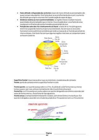 Página
44
 Fator altitude e disposiçãodas vertentes: locaisde maioraltitude asprecipitaçõessão
quase sempre abundantes.Este factodeve-se aoarrefecimentodoarcom o aumento
da altitude que originaumamaisfácil condensaçãodovaporde água.
 Distância relativa ao mar (continentalidade):asregiõeslitoraisrecebemmaiores
quantidadesde precipitaçõesque ointerior.Essasituaçãodeve-seaofactode estas
receberemainfluênciade ventoshúmidosprovenientesdomar.
 Posição dos valesdos rios relativamente ao litoral:o facto de os riosportugueses
teremna sua grande maioriaumpercursoeste/oeste,fazcom que os seusvales
funcionemcomoautênticoscorredoresporonde asmassasde ar húmidopenetramno
interiordopais.Este facto fazcom que algumasregiõesinterioresse comportemcomo
se fossemcosteiras
Superfície frontal- duasmassasde ar que se encontram, criandoáreasde contacto
Frente-pontode contactoentre asuperfície frontal e osolo
Frente quente:o ar quente avançasobre o ar frio.A subidadá-se de formamaisou menos
lentae suave e,por isso,a chuva normalmente nãoé muitoforte (chuvisco).
Frente fria: o ar frioavança emcunha sobre o ar quente obrigandoeste últimoaascenderpor
vezesde formaintensa, chuvaforte do tipoaguaceiro.
Frente oclusa: o tempotambémé bastante instável,comventosfortese muitachuva.Oar
quente é obrigadoa ascenderemvirtude dajunçãodoar frioposteriorcomo ar frioanterior.
 