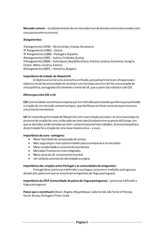 Página5
Mercado comum – (estabelecimentode ummercadolivre de direitosentre estesestadoscom
uma pautaexternacomum)
Alargamentos:
1ºalargamento(1978) – ReinoUnido,Irlanda,Dinamarca
2º Alargamento(1981) – Grécia
3º Alargamento(1986) - Portugal e Espanha
4ºalargamento(1995) - Suécia,Finlândia,Áustria
5ºalargamento(2004) – Eslováquia,RepúblicaCheca,Polónia,Letónia,Eslovénia,Hungria,
Chipre,Malta,Lituânia,Estónia.
6ºalargamento(2007) – Roménia,Bulgária
Importância do tratado de Maastricht
O objetivoeracriaruma economiaunificada,poispelaprimeiravezultrapassavao
objetivoinicial dacomunidade de constituir ummercadocomume dá-lhe umavocaçãode
únicapolitica,consagradooficialmente onome de UE, que a partir dai substitui ode CEE.
Diferençasentre CEE e UE
CEE (comunidade económicaeuropeia) que foi instituídopelotratadoque Romaque pretendia
a criação de ummercado comumeuropeu,que facilitasseastrocas comerceiaporessaviao
crescimentoeconómico;
UE foi instituídapelotratadode Maastricht com esse tratadoassinalou-se umanovaetapano
processode criação de uma uniãocada vezmaisaprofundavaentre ospovosda Europa,em
que as decisõesserãotomadasaonível + próximopossível doscidadãos.Outraconsequência
deste tratadofoi a criação de umanova moedaúnica – o euro.
Importância do euro- vantagens:
 Maior facilidade de comparaçãode preços
 Mais segurançae maisoportunidadesparaasempresase osmercados
 Maior estabilidade e crescimentoeconómico
 Mercados financeirosmaisintegrados
 Maior pesoda UE na economiamundial
 Um símboloconcretoda identidade europeia
Importância das relaçõesentre Portugal e as comunidadesde emigrantes:
Portugal deve continuaradefenderasualíngua,costumese tradiçõesportuguesas
atravésdos paísesemque se encontramemigrantesde línguaportuguesa
Importância da CPLP (comunidade de paísesde línguaportuguesa) – preservare difundira
línguaportuguesa
Paísesque a constituem:Brasil,Angola,Moçambique,CaboVerde,SãoTomé e Príncipe,
Guiné-Bissau,Portugal e Timor-Leste.
 