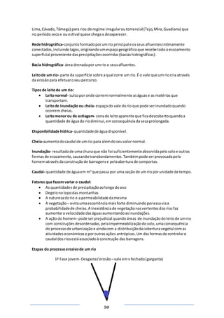 Página
50
Lima,Cávado,Tâmega) para rios de regime irregularoutorrencial (Tejo,Mira,Guadiana) que
no períodosecoe ouestival quase chegaa desaparecer.
Rede hidrográfica-conjuntoformadoporumrio principal e osseusafluentesintimamente
conectados,incluindolagos,originandoumespaçogeográficoque recebe todooescoamento
superficial proveniente dasprecipitaçõesocorridas(baciashidrográficas).
Bacia hidrográfica- área drenadapor umrio e seusafluentes.
Leitode um rio- parte da superfície sobre aqual corre um rio.É o vale que um riocria através
da erosãopara efetuaroseu percurso.
Tipos de leitode um rio:
 Leitonormal- sulcopor onde corremnormalmente aságuase as matériasque
transportam.
 Leitode inundação ou cheia- espaçodo vale dorio que pode serinundadoquando
ocorremcheias.
 Leitomenor ou de estiagem- zonadoleitoaparente que ficadescobertoquandoa
quantidade de águado riodiminui,emconsequênciadasecaprolongada.
Disponibilidade hídrica- quantidadede águadisponível.
Cheia-aumentodocaudal de umrio para alémdoseuvalor normal.
Inundação- resultadode umachuvaque não foi suficientementeabsorvidapelosoloe outras
formasde escoamento,causandotransbordamentos.Tambémpode serprovocadapelo
homematravésda construçãode barragense pelaaberturade comportas.
Caudal- quantidade de águaem m3
que passa por uma seçãode um rio porunidade de tempo.
Fatores que fazem variar o caudal:
 As quantidadesde precipitaçãoaolongodoano
 Degelonotopodas montanhas
 A naturezadorio e a permeabilidade damesma
 A vegetação – evitaumaescorrênciamaisforte diminuindoporessaviaa
probabilidadede cheias.A inexistênciade vegetaçãonasvertentesdosriosfaz
aumentara velocidade daságuasaumentandoasinundações
 A ação do homem- pode serprejudicial quando áreas de inundaçãodoleitode umrio
com construçõesdesordenadas,pelaimpermeabilizaçãodosolo,umaconsequência
do processode urbanizaçãoe aindacom a distribuiçãodacoberturavegetal comas
atividades económicase poroutras ações antrópicas.Um dasformas de controlaro
caudal dos riosestáassociadoà construção das barragens.
Etapas do processoerosivode um rio
1º Fase jovem- Desgaste/erosão –vale emvfechado(garganta)
 