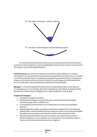 Página
51
2º- Fase adulta- transporte –vale emv aberto
3º - Fase idosa- sedimentação- vale de fundolargoe plano
Os riosapresentamumdeclive maiorjuntoaomontante (juntoà nascente) doque a
jusante (maispróximodafoz).A representaçãográficadodeclive doleitodoriodanascente à
foz,designa-se porperfil longitudinaldorio.
Perfil transversal- que nosdá a formado vale emdeterminadasseçõesdorio.Otroço a
montante de umvale maispróximodanascente temigualmenteumaformaem«v» é estreito
e as vertentessãodeclivosas. À medidaque oescoamentovai aumentando,aformadovale
alarga-se continuandoaexistirvertentes.Juntoàfoz,ovale alarga-se consideravelmente e
temum fundoplano.Aqui poderãoexistirfenómenosde meandrização.
Barragem- é uma barreirageralmente feitade terraoude betãoarmado, construídanum
curso de água para a suaretenção,destinada àproduçãode eletricidade,de abastecimento
domésticoouindustrial paraairrigação,para a regularizaçãodoscursosde água.
Funçõesdas barragens:
 Produçãode energiahidrelétrica
 Abastecimentode águas às populaçõesparausodomésticoe para atividades
económicas(agricultura, indústria,etc.)
 Constituiçãode reservashídricasmaisimportantesemclimasde precipitações
regulares.
 Regularizaçãodoscaudais,este aspetoé igualmente importante emclimasdotipo
mediterrâneo,onde osperíodosde secase seguemaoutros a outrosde precipitações
abundantesque provocamoaumentodoscaudaise de consequente cheias.
 Aproveitamentodasalbufeirasparafinsturísticos,que emboranãoconstituaa
primeirarazãopara à suaconstrução,tem vindoassumirumaimportânciacadavez
maiorem termosde desenvolvimentolocal e regional.
 