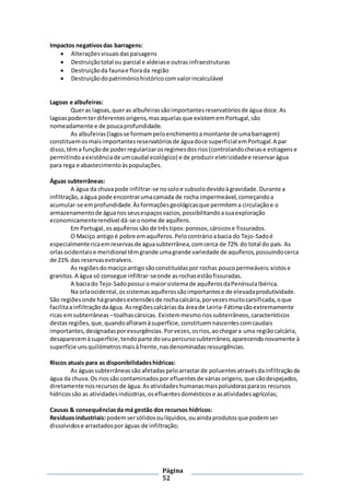 Página
52
Impactos negativosdas barragens:
 Alteraçõesvisuaisdaspaisagens
 Destruiçãototal ou parcial e aldeiase outras infraestruturas
 Destruiçãoda faunae florada região
 Destruiçãodopatrimóniohistóricocomvalorincalculável
Lagoas e albufeiras:
Queras lagoas,queras albufeirassãoimportantesreservatóriosde água doce.As
lagoaspodemterdiferentesorigens,masaquelasque existememPortugal,são
nomeadamente e de poucaprofundidade.
As albufeiras(lagosse formampeloenchimentoamontante de umabarragem)
constituemosmaisimportantesreservatóriosde águadoce superficial emPortugal.A par
disso,têma funçãode poderregularizarosregimesdosrios(controlandocheiase estiagense
permitindoaexistênciade umcaudal ecológico) e de produzireletricidadee reservarágua
para rega e abastecimentoàspopulações.
Águas subterrâneas:
A água da chuvapode infiltrar-se nosoloe subsolodevidoàgravidade.Durante a
infiltração,aágua pode encontrarumacamada de rocha impermeável,começandoa
acumular-se emprofundidade.Àsformaçõesgeológicasque permitema circulaçãoe o
armazenamentode águanosseusespaçosvazios,possibilitandoasuaexploração
economicamenterendível dá-se onome de aquífero.
Em Portugal, osaquíferossão de trêstipos:porosos,cársicose fissurados.
O Maciço antigoé pobre emaquíferos.Pelocontrárioabacia do Tejo-Sadoé
especialmentericaemreservasde águasubterrânea,comcerca de 72% do total do país. As
orlasocidentaise meridional têmgrande umagrande variedade de aquíferos,possuindocerca
de 21% das reservasextraíveis.
As regiõesdomaciçoantigosãoconstituídaspor rochas poucopermeáveis:xistose
granitos.A água só consegue infiltrar-seonde asrochasestãofissuradas.
A baciado Tejo-Sadopossui omaiorsistemade aquíferosdaPenínsulaIbérica.
Na orlaocidental,ossistemasaquíferossãoimportantese de elevadaprodutividade.
São regiõesonde hágrandesextensõesde rochacalcária,porvezesmuitocarsificada,oque
facilitaainfiltraçãodaágua. Asregiõescalcáriasda áreade Leiria-Fátimasãoextremamente
ricas emsubterrâneas –toalhascársicas. Existemmesmoriossubterrâneos,característicos
destasregiões,que,quandoafloramàsuperfície,constituemnascentescomcaudais
importantes,designadasporexsurgências.Porvezes,osrios,aochegara uma regiãocalcária,
desaparecemàsuperfície,tendoparte doseupercursosubterrâneo,aparecendonovamente à
superfície unsquilómetrosmaisàfrente,nasdenominadasressurgências.
Riscos atuais para as disponibilidadeshídricas:
As águassubterrâneassão afetadaspeloarrastarde poluentesatravésdainfiltraçãoda
água da chuva.Os riossão contaminadospor efluentes de váriasorigens,que sãodespejados,
diretamente nosrecursosde água.Asatividadeshumanasmaispoluidorasparaos recursos
hídricossão as atividadesindústrias,osefluentesdomésticose asatividadesagrícolas;
Causas & consequênciasda má gestão dos recursos hídricos:
Resíduosindustriais:podemsersólidosoulíquidos,ouaindaprodutosque podemser
dissolvidose arrastadospor águas de infiltração;
 