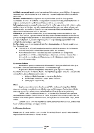 Página
53
Atividadesagropecuárias são tambémgrandespoluidorasdosrecursoshídricos,destacando-
se as descargas poluentesdacriaçãode porcos,ou a contaminaçãode aquíferosatravésde
pesticidas.
Efluentesdomésticos sãooutrogrande sector poluidordaságuas.Há nelasgrandes
quantidadesde víruse de bactériase,nos paísesmenosdesenvolvidos,onde nãoháredesde
esgotos,causamgrandesepidemiasde tifooude cólera,porexemplo.
Salinização, que ocorre nosaquíferosjuntoao litoral. EmPortugal continental,existemmuitos
aquíferosjuntoaolitoral e a sua sobre-exploração pode fazercomque a água salgada,mais
densa,penetre nosaquíferos,fazendochegargrandesquantidadesde águasalgadae furose
poços,inutilizandorecursoshídricospreciosos.
Eutrofização que estárelacionadocomo aparecimentode grandesquantidadesde algas
verdese azuisnosrios,lagose albufeiras.Estasalgasdesenvolvem-se devidoaolançamento
para os riosde grandesquantidadesde resíduosorgânicosque favorecemasua proliferação.
As algasmultiplicam-se,consomemgrande parte dooxigéniodaágua,podendolevar à
extinçãodavidanas águas superficiais;
Desflorestaçãopode dever-se aosincêndiosflorestaisouaoabate de florestaparadiversos
fins.Consequências:
 Diminuiçãodainfiltraçãodaságuasdas chuvasdevidoaoaumentodoescoamento
superficial,levandoaumaalimentaçãodeficiente dosaquíferos;
 Aumentodacapacidade erosivadaságuasde escorrência,que levagrandes
quantidadesde detritosparaosrios,lagose albufeiras,aumentooriscode cheiae
diminuindootempode vidaútil dasbarragens,devidoaoexcessode material
proveniente daerosão.
O consumo de água:
As nascentestermaisexistemespecialmenteanote dotejoe as debitammais água
localizadasnasorlasocidental e meridional e nonorte de Portugal.
A agriculturaabsorve maisparte do consumode agua,seguidadaindústriae,
finalmentedoconsumodoméstico.Assimamaiorparte da água para consumoé proveniente
dos aquíferos, àexceçãodosseguintescasos:
 Minho,regiãode lisboa,parao consumodoméstico;
 Regiãodoave,mondegoe vouga,para a indústria;
 Alentejoparaaagricultura;
Planos
Os planosde ordenamentodasalbufeira(POA)é dasbaciashidrográficas(POBH)
assumemparticularimportâncianagestãodosrecursoshídricossuperficiais,nosentidode
assegurarum melhorconhecimento,racionalizaçãoe utilizaçãodosrecursoshídricos.
Os POA estão centradosnasbarragense respetivasalbufeirase definemopçõese
orientaçõesrelacionadoscomocontrolode cheias,manutençãodocaudal ecológicodosrios
emépocasde verão,aproveitamentoturístico,definiçãode usosvariadosadar à água, entre
outros.
Os POBH sãode extremaimportância,sobretudonosriosinternacionais, ondetemde
haveruma boa articulaçãocom o paisvizinho.
2.4 Recursos Marítimos
Litoral- zonade contactoentre a terra e o mar. Noseusentidomaislato,dizrespeitoatodaa
regiãosoba influênciadiretae indiretadomar.
 