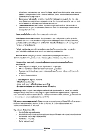 Página
55
plataformacontinental e que omar fazchegar até próximoda linhadacosta. Formam-
se nesse local pequenasilhase cordõesarenosos,ideaisparaodesenvolvimentode
espéciesavícolase piscícolas.
 Estuários do tejo e sado- constituemoutraformade ação conjugadados riose do
mar. Os estuáriosconstituemotroçoterminal dosriospenetradopelasmarése onde
dominaa erosãosobre a acumulaçãode sedimentos.
 Tômbolo de Peniche- emtemposeraumailhaque pelofactode o mar acumular
sedimentos,se ligouaocontinenteatravésde umafaixade areia passandoa serum
cabo (caboCarvoeiro)
Recursos piscícolas- opeixe é orecurso maisexplorado.
Plataforma continental- margemdoscontinentesque estásubmersapelaságuasdo
oceano.Esta zonavai aumentandoprogressivamentede profundidadeaté 200 metros,
para descerbruscamente (taludecontinental) até aofundodooceano.A sua larguraé
variável aolongoda costa.
Talude continental- zonade transiçãoentre a plataformacontinental e asgrandes
profundidadesoceânicas.Écaracterizadoporum grande declive.
Planície abissal- designaçãoparao fundooceânicoonde a profundidadeé
de milhares de metros,corresponde amaisde 2/3 da áreaocupada pelosoceanos.
Caraterísticas favoráveisà concentração de recursospiscícolas na plataforma
continental:
 Maior agitação daságuas, o que significamaisoxigenação
 Menor teorde salinidade devidoà misturacomáguas doces
 Pouca profundidade(logomaiornebulosidade que favorece odesenvolvimentode
plâncton)
 A riquezadosnutrientes
3 áreas de grande riqueza piscícola
- Plataforma continental
- áreas onde ocorre o fenómenode upwelling
-áreas de contacto de correntesmarítimas diferentes.
Upwelling-subidaàsuperfície daságuasoceânicas,relativamentefrias,vindasde camadas
maisprofundas,emsubstituiçãodaságuassuperficiaisrepelidaspelosventosà superfície.
Estas correntesmarítimassão muitoricasemdetritosmineraise emplâncton,que favorecem
a abundânciade certas espéciescomoasardinha.
ZEE (zonaeconómica exclusiva) – faixacosteiracomuma larguramédiade 200 milhas,sobre a
qual os respetivospaísescosteirosdetêmosdireitosde exploração,conservaçãoe
administraçãode todososrecursos.
Importância do controlo ZEE:
 Controlodasquotasde pesa;
 Controlodotráfegonão só de produtosproibidos(drogas) mastambémprodutosque
metememriscoa segurança (armas);
 Controlara poluição;
 Evitar a pescailegal;
 