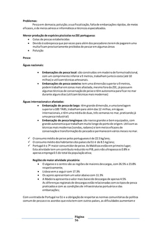 Página
56
Problemas:
Pescaem demasia;poluição;asuafiscalização,faltade embarcaçõesrápidas,de meios
eficazes,e de meiosaéreose informáticose técnicosespecializados.
Menor produção de espéciespiscícolasna ZEE portuguesa:
 Cotas de pescasestabelecidas
 Devidoàsobrepescaque porvezespara alémdospescadoresteremde pagaremuma
multaficamprovisoriamente proibidosde pescaremalgumasáreas
 Poluição
Pesca:
Águas nacionais:
 Embarcações de pesca local: sãoconstruídas emmadeirade formatradicional,
com um comprimento inferiora9 metros,trabalhamjuntoà costa (até 10
milhas) e utilizamtécnicasartesanais.
 Embarcações de pesca costeira: temuma dimensãosuperiora9 metros,
podemtrabalharemzonas maisafastada,mesmoforada ZEE, já possuem
algumastécnicasde conservaçãode peixe e têmautonomiaparaficarno mar
durante algunsdias(utilizamtécnicasmaismodernas)
Águas internacionaise afastadas:
 Embarcação de pesca de largo: têmgrande dimensão,e umatonelagem
superiora100 TABS,trabalhampara alémdas12 milhas,emáguas
internacionais,e têmumamédiade duas,trêssemanasno mar,praticandojá
uma pescaindustrial)
 Embarcação de pesca longínqua:são naviosgrandese bemequipados,com
grande autonomiaque trabalhammuitolonge doportode origem.Utilizamas
técnicasmaismodernas(sondas,radares) e temmeioseficazesde
conservaçãoe transformaçãodo pescadoe permanecemváriosmesesnomar.
 O consumomédiode peixe pelosportuguesesé de 22.5 kg/ano;
 O consumomédiodoshabitantesdospaísesdaEU é de 8.5 kg/ano;
 Portugal é o 7º maior consumidorde peixe.AsMaldivasestãoemprimeirolugar;
Esta atividade temumcontributoreduzidonoPIB,poisnãoultrapassaos0.8% e
apenasemprega0.5 do total da populaçãoativa;
Regiõesde maior atividade piscatória:
 O algarve e o centro são as regiõesde maioresdescargas,com26.5% e 23.8%
respetivamente;
 Lisboavema seguircom 17.3%
 Os açoresapresentamumvalorabaixocom 11.3%
 A Madeiraapresentaovalor maisbaixode descargasde apenas4.5%
As diferençasregionaisde descargasestãorelacionadascomostiposde pesca
praticadose com as condiçõesde infraestruturas portuáriose das
embarcações;
Com a entradade Portugal na EU e a obrigaçãode respeitarasnormas comunitáriasda política
comumde pescase os acordos que estatemcom outros países,as dificuldadesaumentame
 