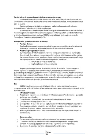 Página
58
Caraterísticas da população que trabalha no sector das pescas:
Trata-se de uma profissãoque durante décadas,passoude paisparafilhos,masnos
últimosanoscomas crisesdo sectore com as alteraçõesdasociedade,deixoude ser atrativa
para os jovens.
A pescaportuguesaaindatemumcarácter tradicional e poucomodernizado,
utilizandomuitamão-de-obrae poucasmáquinas.
As baixasqualificaçõesdospescadoresportuguesestambémconstituemumentrave a
modernização.Paraissoa PoliticacomumdaspescasemPortugal,temapostadona formação
profissionaldospescadores.A partirde 1986 foram criadospor todoo pais,centrosde
formaçãodo Forpescas,apoiadospeloFSE.
Problemasde gestãodos recursos marítimos:
 Poluiçãodo mar:
A poluiçãodosmarestemorigensmuitodiversas,masosproblemasoriginadospela
exploração,transporte,acidentese limpezade petroleiros destacam-se.
 A sobre-exploraçãodosrecursos:
Durante anos a atividade piscatóriafoi feitasemqualquercontrolo. A exploração
desenfreadadasespécies,economicamenterendíveis,originouadestruiçãomaciça
das populaçõespiscícolas,pondoemriscooequilíbriodoecossistema.Comefeito,os
desequilíbrios atuaisforamdesencadeadospordoisprocessos:
o Rutura das cadeiasalimentares;
o Exploraçãoexcessivadosrecursos
Surgem,assim,osproblemasde espéciesemviasde extinção.Quandose pesca
apenasespéciesnaidade adultae commoderação,nãose reduzsubstancialmentea
quantidade global de peixe,podendoinclusive favorecer-se seuaumento.A sobre-exploração
de recursosé agravada com a utilizaçãode determinadastécnicas,comoapescanão seletiva,
onde existemredese processosque capturempeixesde todasasdimensões,tornando-se
necessáriocontrolarousode redesde malhagemapertada.
ZEE:
A ZEE é insuficientementepatrulhadaporfaltade meiostécnicose humanos,
nomeadamente,afaltade embarcaçõesrápidas,de meiosaéreose informáticose de técnicos
especializados.
Infraçõesefetuadas:
o A captura de espéciesnãopermitidas,devidoaoseupesoe/oudimensãoe que pode
acelerara sua extinção;
o O tipode pesca praticadoe o usoinadequadodamalhagemde redes;
o O desrespeitopelasquotasde pesae TAB
o O desperdíciode espéciesque sãocapturadasindevidamentee nãocomercializáveis
o A descargade produtospoluentesque vãodesde alavagemdospetroleirosaté aos
produtos,altamente tóxicos,comoomercúrioe o chumbo;
o A utilizaçãodoespaçoda ZEE para o transporte de substânciasproibidasouparao
contrabando;
Consequências:
o O esgotamentodosrecursosmarinhosexistentesnaságuasportuguesas;
o O aumentodotráfegoclandestinonãosóde produtosproibidos(droga) como
tambémde outrosque podempôr emrisco a segurançanacional (armas);
o O aumentoda poluição marítimae de catástrofesambientais;
 