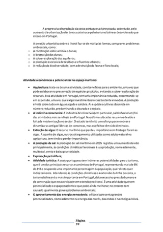 Página
59
A progressivadegradaçãodacosta portuguesaé provocada,sobretudo,pelo
aumentodaurbanizaçãodas áreas costeirase peloturismobalneardesordenadoque
cresce em Portugal.
A pressãourbanísticasobre o litoral faz-se de múltiplasformas,comgravesproblemas
ambientais,como:
o A construçãosobre arribas e dunas;
o A destruiçãodasdunas;
o A sobre-exploraçãodosaquíferos;
o A produçãoexcessivade resíduose efluentesurbanos;
o A reduçãoda biodiversidade,comadestruiçãodafauna e floralocais;
Atividadeseconómicasa potencializarno espaçomarítimo:
 Aquicultura: trata-se de uma atividade,combenefíciosparaoambiente,umavezque
pode colaborarna preservaçãode espéciespiscícolas,evitandoa sobre-exploraçãode
recursos.Esta atividade emPortugal,temumaimportânciareduzida,encontrando-se
emexpensão,umavezque exige investimentosiniciasbastante elevados.A produção
é feitasobretudoemáguasalgadae salobra.Asespéciescultivassãoaindaem
númeroreduzido,predominandoa douradae o robalo.
 A indústria conserveira:A indústriade conservas(emparticular,sardinhae atum) foi
das atividadesmaisrendíveisemPortugal. Nasúltimasdécadasrecuamosdevidoa
faltade modernizaçãonosector.O estado temfeitoumesforçopara renovare
dinamizarasantigasfábricasde conservas,masosefeitostêmsidodiminutos.
 Extração de algas: O recursomarítimoque perdeuimportânciaemPortugal foramas
algas.A apanhade algas,outroraalargamentoutilizadascomoadubonatural na
agricultura,temvindoa perderimportância;
 A produção de sal: A produçãode sal marítimoem 2005 registouumaumentodevido
principalmente,àscondiçõesclimáticasfavoráveisàsuaprodução,nomeadamente,
muitosol,ventoe baixapluviosidade.
 Exploração petrolífera;
 Atividade turística: A costa portuguesateminúmeraspotencialidadesparaoturismo,
que é umdos principaisrecursoseconómicosde Portugal,representandomaisde 8%
do PIBe ocupandouma importante percentagemdapopulação,querdiretaquer
indiretamente. Atendendoàscondiçõesclimáticase àextensãodalinhade costa,o
turismobalnearé o maisimportante emPortugal,daía excessivapressãohumanae
de construção que estaatividade temexercidonolitoral.Éumaatividade que tem
potencializadooespaçomarítimoe que pode aindamelhorar;noentantotem
causadoigualmente gravesproblemasambientais;
 O aproveitamentodas energiasrenováveis: olitoral apresentagrandes
potencialidades,nomeadamente naenergiadasmarés,dasondas e na energiaeólica.
 