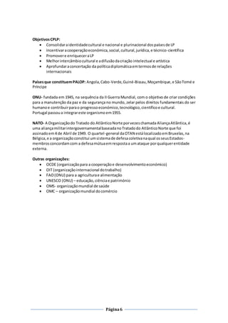 Página6
ObjetivosCPLP:
 Consolidaraidentidadecultural e nacional e plurinacional dospaísesde LP
 Incentivaracooperaçãoeconómica,social,cultural,jurídica,e técnico-científica
 Promovere enriqueceraLP
 Melhorintercâmbiocultural e adifusãodacriação intelectual e artística
 Aprofundaraconcertação da políticadiplomáticaemtermosde relações
internacionais
Paísesque constituemPALOP: Angola,Cabo-Verde,Guiné-Bissau,Moçambique,e SãoTomé e
Príncipe
ONU- fundada em 1945, na sequência da II Guerra Mundial, com o objetivo de criar condições
para a manutenção da paz e da segurança no mundo, zelar pelos direitos fundamentais do ser
humanoe contribuirparao progressoeconómico,tecnológico,científicoe cultural.
Portugal passoua integrareste organismoem1955.
NATO- A Organizaçãodo Tratado do AtlânticoNorte porvezeschamadaAliançaAtlântica,é
uma aliançamilitarintergovernamentalbaseadanoTratadodo AtlânticoNorte que foi
assinadoem4 de Abril de 1949. O quartel-general daOTAN estálocalizadoemBruxelas,na
Bélgica,e a organizaçãoconstitui umsistemade defesacoletivanaqual osseusEstados-
membrosconcordamcom a defesamútuaemrespostaa umataque porqualquerentidade
externa.
Outras organizações:
 OCDE (organizaçãopara a cooperaçãoe desenvolvimentoeconómico)
 OIT (organização internacional dotrabalho)
 FAO(ONU) para a agriculturae alimentação
 UNESCO (ONU) – educação,ciênciae património
 OMS- organizaçãomundial de saúde
 OMC – organizaçãomundial docomércio
 
