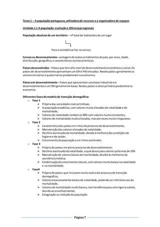Página7
Tema 1 – A população portuguesa,utilizadorade recursos e a organizadora de espaços
Unidade 1.1 A população: evoluçãoe diferençasregionais
População absoluta de um território – nº total de habitantesde umlugar
Para a contabilizarfaz-se censos
Censosou Recenseamentos- contagemde todososhabitantesdopaís,por sexo, idade,
distribuição,geográfica,e característicassocioeconómicas;
Paísesdesenvolvidos –Paísesque temalto nível de desenvolvimentoeconómicoe social;Os
paísesde desenvolvimentoapresentamumIDHe PIB elevados.Nestespaísesgeralmente os
setoresterciáriose quaternáriospredominamnaeconomia;
Paísesem desenvolvimento –Paísesque apresentamumabase industrial em
desenvolvimentoe umIDH geralmente baixo.Nestespaísesosetorprimáriopredominana
economia;
Diferentesfasesdomodelode transição demográfica:
o Fase 1
 Própriadas sociedadesmaisprimitivas;
 A populaçãoestabiliza,comvaloresmuitoelevadosde natalidade e de
mortalidade;
 Valoresde natalidade rondamos40% com valoresmuitoconstantes;
 Valores de mortalidade muitoelevados, masporvezesmuitoirregulares;
o Fase 2
 Característicados paísesem iníciodoprocessode desenvolvimento;
 Manutençãodos valoreselevadosde natalidade;
 Declínioacentuadodamortalidade,devidoàmelhoriadascondiçõesde
higiene e de saúde;
 Crescimentodapopulaçãoaum ritmoacelerado;
o Fase 3
 Própriade países emplenoprocessode desenvolvimento;
 Declínioacentuadodanatalidade,aqual desce para valorespróximosde 10%
 Manutençãode valoresbaixosde mortalidade,devidoàsmelhoriasda
assistênciamédica;
 Estabilizaçãodocrescimentonatural,comvaloresmuitobaixosnanatalidade
e na mortalidade;
o Fase4
 Própriade países que iniciarammuitocedoeste processode transição
demográfica;
 Valoresexcessivamente baixosde natalidade,podendoserinferioresaosda
mortalidade;
 Valoresde mortalidade muitobaixos,comtendênciaparauma ligeirasubida,
devidoaoenvelhecimento;
 Estagnação ou reduçãoda população
 