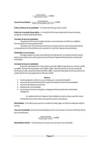 Página9
=
NATALIDADE
POPULAÇÃO TOTAL
x1000
Taxa de fecundidade -
NASCIMENTOS
TOTAL DE MULHERES DE 15/49
x1000
Índice sintéticode fecundidade –nº médiode filhosporcada mulher
Índice de renovação de gerações – nº médiode filhosque cadamulherdeveriaterpara
assegurara substituiçãode gerações
Variação da taxa de natalidade
-Ospaísesde TN maiselevadalocalizam-se normalmente nosÁfricae noMédio
Oriente (paísesemdesenvolvimento)
-Ospaísescom TN mais baixa,localizam-se ondeexiste ummaiordesenvolvimento
nomeadamente nohemisférionorte,casodaUE e dosEUA. (paísesdesenvolvidos)
Natalidade no sei europeu
Portugal registaumvalormuitoidêntico àmédiada UE, no entantoexistemoutros
paísesque emboracom valoresbaixosjámelhoraramligeiramentedevidoaoincentivoda
natalidade.
Evolução da taxa de natalidade
A taxade natalidade temvindoadiminuirdesde 1960, atingindooseumínimo,10.4%
em2004. Numprimeiroperíodo,entre 1960 e 1991 o decréscimofoi muitoacentuadode
24.2% para 11.8%, posteriormente de 1991 a 2004, a taxa de natalidade continuouadiminuir
emborade forma maisgradual de 11.8% para 10.4%
Fatores:
 Emancipaçãoda mulhere a sua entradapara o mundodotrabalho
 Acessoao planeamentofamiliare ageneralizaçãodocontrolodanatalidade
 Aumentodaidade docasamento
 Mudança de mentalidades
 Aumentodonível de instruçãoe o alargamentodo períodode escolaridade
obrigatório
As regiõesdolitoral,Algarve,Norte,Madeirae Açoressãoas que têmmaior
TN atualmente e asdo Interiorasque têmvaloresmaisbaixos.
Mortalidade- nº de óbitosque ocorrememdeterminadolugarnumdeterminadoperíodode
tempo;
Taxa de mortalidade- A taxa de mortalidade permite-nosconheceronúmeromédiode óbitos
por mil habitantes.
=
MORTALIDADE
POPULAÇÃO TOTAL
x1000
Mortalidade infantil – nº de óbitosde crianças com menosde 1 ano de idade.
 