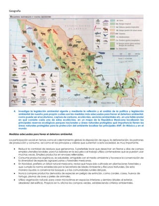 Geografía
4. Investigar la legislación ambiental vigente y mediante la reflexión y el análisis de la política y legislación
ambiental de nuestro país propón cuáles son las medidas más adecuadas para frenar el deterioro ambiental.
como puede ser el ecoturismo, captura de carbono, ecotécnias, servicios ambientales etc. en una tabla anotar
en qué consiste cada una de estas ecotécnias. en un mapa de la República Mexicana localizarán las
principales reservas ecológicas parques nacionales y áreas naturales protegidas qué importancia tienen las
áreas naturales protegidas para la protección del ambiente localizar las principales ANP, En México y en el
mundo
Medidas adecuadas para frenar el deterioro ambiental.
La participación social en temas como el calentamiento global, la disposición de agua, la deforestación, los patrones
de producción y consumo, así como en los principios y valores que sustentan a esta sociedad, es muy importante.
• Reducir la cantidad de residuos que generamos. S preferible lavar que desechar: en fiestas y días de campo
emplea utensilios lavables; para tus bebidas en la escuela o el trabajo utiliza contenedores que se puedan usar
muchas veces. Emplea productos en envases rellenables.
• Consume productos orgánicos, es saludable, amigable con el medio ambiente y favorece la conservación de
la diversidad de especies agropecuarias y forestales mexicanas.
• En Navidad, prefiere un árbol natural mexicano, revisa que haya sido cultivado en plantaciones forestales y
que cumpla la norma establecida por la Secretaría de Medio Ambiente y Recursos Naturales. De esta
manera ayudas a conservar los bosques y a las comunidades rurales del país.
• Nunca compres productos derivados de especies en peligro de extinción, como corales, carey, huevos de
tortuga, plumas de aves o pieles de animales.
• Utiliza vegetación natural, para crear microclimas en espacios interiores y siembra árboles al exterior,
alrededor del edificio. Propicia en tu oficina las compras verdes, estableciendo criterios ambientales.
 