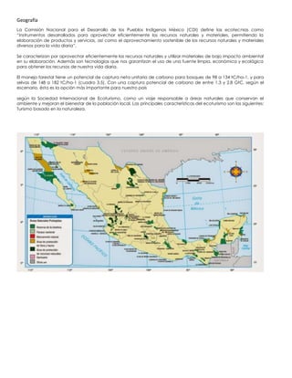 Geografía
La Comisión Nacional para el Desarrollo de los Pueblos Indígenas México (CDI) define las ecotecnias como
“instrumentos desarrollados para aprovechar eficientemente los recursos naturales y materiales, permitiendo la
elaboración de productos y servicios, así como el aprovechamiento sostenible de los recursos naturales y materiales
diversos para la vida diaria”.
Se caracterizan por aprovechar eficientemente los recursos naturales y utilizar materiales de bajo impacto ambiental
en su elaboración. Además son tecnologías que nos garantizan el uso de una fuente limpia, económica y ecológica
para obtener los recursos de nuestra vida diaria.
El manejo forestal tiene un potencial de captura neta unitaria de carbono para bosques de 98 a 134 tC/ha-1, y para
selvas de 148 a 182 tC/ha-1 (cuadro 3.5). Con una captura potencial de carbono de entre 1.3 y 2.8 GtC, según el
escenario, ésta es la opción más importante para nuestro país
según la Sociedad Internacional de Ecoturismo, como un viaje responsable a áreas naturales que conservan el
ambiente y mejoran el bienestar de la población local. Las principales características del ecoturismo son las siguientes:
Turismo basado en la naturaleza.
 