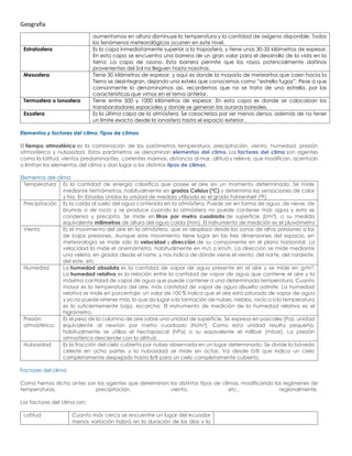 Geografía
aumentamos en altura disminuye la temperatura y la cantidad de oxígeno disponible. Todos
los fenómenos meteorológicos ocurren en este nivel.
Estratosfera Es la capa inmediatamente superior a la troposfera, y tiene unos 30-35 kilómetros de espesor.
En esta capa se encuentra una barrera de un gran valor para el desarrollo de la vida en la
tierra: La capa de ozono. Esta barrera permite que los rayos potencialmente dañinos
provenientes del Sol no lleguen hasta nosotros.
Mesosfera Tiene 30 kilómetros de espesor, y aquí es donde la mayoría de meteoritos que caen hacia la
Tierra se desintegran, dejando una estela que conocemos como “estrella fugaz”. Pese a que
comúnmente lo denominamos así, recordemos que no se trata de una estrella, por las
características que vimos en el tema anterior.
Termosfera o ionosfera Tiene entre 500 y 1000 kilómetros de espesor. En esta capa es donde se colocaban los
transbordadores espaciales y donde se generan las auroras boreales.
Exosfera Es la última capa de la atmósfera. Se caracteriza por ser menos densa, además de no tener
un límite exacto desde la ionosfera hasta el espacio exterior.
Elementos y factores del clima. Tipos de climas
El tiempo atmosférico es la combinación de los parámetros temperatura, precipitación, viento, humedad, presión
atmosférica y nubosidad. Estos parámetros se denominan elementos del clima. Los factores del clima son agentes
como la latitud, vientos predominantes, corrientes marinas, distancia al mar, altitud y relieve, que modifican, acentúan
o limitan los elementos del clima y dan lugar a los distintos tipos de climas.
Elementos del clima
Temperatura Es la cantidad de energía calorífica que posee el aire en un momento determinado. Se mide
mediante termómetros, habitualmente en grados Celsius (ºC) y determina las sensaciones de calor
y frío. En Estados Unidos la unidad de medida utilizada es el grado Fahrenheit (ºF).
Precipitación Es la caída al suelo del agua contenida en la atmósfera. Puede ser en forma de agua, de nieve, de
brumas o de rocío y se produce cuando la atmósfera no puede contener más agua y esta se
condensa y precipita. Se mide en litros por metro cuadrado de superficie (l/m²), o su medida
equivalente milímetros de altura del agua caída (mm). El instrumento de medición es el pluviómetro
Viento Es el movimiento del aire en la atmósfera, que se desplaza desde las zonas de altas presiones a las
de bajas presiones. Aunque este movimiento tiene lugar en las tres dimensiones del espacio, en
meteorología se mide sólo la velocidad y dirección de su componente en el plano horizontal. La
velocidad la mide el anemómetro, habitualmente en m/s o km/h. La dirección se mide mediante
una veleta, en grados desde el norte, y nos indica de dónde viene el viento: del norte, del nordeste,
del este, etc
Humedad La humedad absoluta es la cantidad de vapor de agua presente en el aire y se mide en g/m3.
La humedad relativa es la relación entre la cantidad de vapor de agua que contiene el aire y la
máxima cantidad de vapor de agua que puede contener a una determinada temperatura. Cuanto
mayor es la temperatura del aire, más cantidad de vapor de agua disuelto admite. La humedad
relativa se mide en porcentaje: un valor de 100 % indica que el aire está saturado de vapor de agua
y ya no puede retener más, lo que da lugar a la formación de nubes, nieblas, rocío o si la temperatura
es lo suficientemente baja, escarcha. El instrumento de medición de la humedad relativa es el
higrómetro.
Presión
atmosférica
Es el peso de la columna de aire sobre una unidad de superficie. Se expresa en pascales (Pa), unidad
equivalente al newton por metro cuadrado (N/m²). Como esta unidad resulta pequeña,
habitualmente se utiliza el hectopascal (hPa) o su equivalente el milibar (mbar). La presión
atmosférica desciende con la altitud.
Nubosidad Es la fracción del cielo cubierta por nubes observada en un lugar determinado. Se divide la bóveda
celeste en ocho partes y la nubosidad se mide en octas. Va desde 0/8 que indica un cielo
completamente despejado hasta 8/8 para un cielo completamente cubierto.
Factores del clima
Como hemos dicho antes son los agentes que determinan los distintos tipos de climas, modificando los regímenes de
temperaturas, precipitación, viento, etc., regionalmente.
Los factores del clima son:
Latitud Cuanto más cerca se encuentre un lugar del ecuador
menos variación habrá en la duración de los días y la
 
