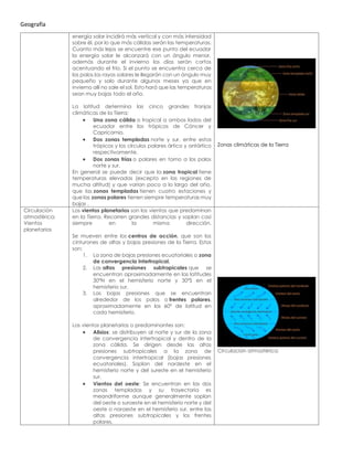Geografía
energía solar incidirá más vertical y con más intensidad
sobre él, por lo que más cálidas serán las temperaturas.
Cuanto más lejos se encuentre ese punto del ecuador
la energía solar le alcanzará con un ángulo menor,
además durante el invierno los días serán cortos
acentuando el frío. Si el punto se encuentra cerca de
los polos los rayos solares le llegarán con un ángulo muy
pequeño y solo durante algunos meses ya que en
invierno allí no sale el sol. Esto hará que las temperaturas
sean muy bajas todo el año.
La latitud determina las cinco grandes franjas
climáticas de la Tierra:
• Una zona cálida o tropical a ambos lados del
ecuador entre los trópicos de Cáncer y
Capricornio.
• Dos zonas templadas norte y sur, entre estos
trópicos y los círculos polares ártico y antártico
respectivamente.
• Dos zonas frías o polares en torno a los polos
norte y sur.
En general se puede decir que la zona tropical tiene
temperaturas elevadas (excepto en las regiones de
mucha altitud) y que varían poco a lo largo del año,
que las zonas templadas tienen cuatro estaciones y
que las zonas polares tienen siempre temperaturas muy
bajas .
Zonas climáticas de la Tierra
Circulación
atmosférica:
Vientos
planetarios
Los vientos planetarios son los vientos que predominan
en la Tierra. Recorren grandes distancias y soplan casi
siempre en la misma dirección.
Se mueven entre los centros de acción, que son los
cinturones de altas y bajas presiones de la Tierra. Estos
son:
1. La zona de bajas presiones ecuatoriales o zona
de convergencia intertropical.
2. Las altas presiones subtropicales que se
encuentran aproximadamente en las latitudes
30ºN en el hemisferio norte y 30ºS en el
hemisferio sur.
3. Las bajas presiones que se encuentran
alrededor de los polos o frentes polares,
aproximadamente en los 60º de latitud en
cada hemisferio.
Los vientos planetarios o predominantes son:
• Alisios: se distribuyen al norte y sur de la zona
de convergencia intertropical y dentro de la
zona cálida. Se dirigen desde las altas
presiones subtropicales a la zona de
convergencia intertropical (bajas presiones
ecuatoriales). Soplan del nordeste en el
hemisferio norte y del sureste en el hemisferio
sur.
• Vientos del oeste: Se encuentran en las dos
zonas templadas y su trayectoria es
meandriforme aunque generalmente soplan
del oeste o suroeste en el hemisferio norte y del
oeste o noroeste en el hemisferio sur, entre las
altas presiones subtropicales y los frentes
polares.
Circulación atmosférica
 