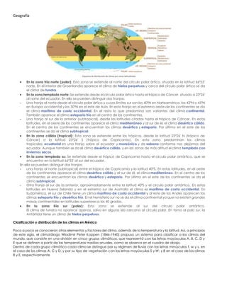 Geografía
• En la zona fría norte (polar): Esta zona se extiende al norte del círculo polar ártico, situado en la latitud 66º33'
norte. En el interior de Groenlandia aparece el clima de hielos perpetuos y cerca del círculo polar ártico se da
el clima de tundra.
• En la zona templada norte: Se extiende desde el círculo polar ártico hasta el trópico de Cáncer, situado a 23º26'
al norte del ecuador. En ella se pueden distinguir dos franjas:
- Una franja al norte desde el círculo polar ártico y cuyos límites sur son los 40ºN en Norteamérica, los 42ºN o 45ºN
en Europa occidental y los 30ºN en el este de Asia. En esta franja en el extremo oeste de los continentes se da
el clima marítimo de costa occidental. En el resto lo que predomina son variantes del clima continental.
También aparece el clima estepario frío en el centro de los continentes.
- Una franja al sur de la anterior (subtropical), desde las latitudes citadas hasta el trópico de Cáncer. En estas
latitudes, en el oeste de los continentes aparece el clima mediterráneo y al sur de él, el clima desértico cálido.
En el centro de los continentes se encuentran los climas desértico y estepario. Por último en el este de los
continentes se da el clima subtropical.
• En la zona cálida (tropical): Esta zona se extiende entre los trópicos, desde la latitud 23º26' N (trópico de
Cáncer) a la latitud 23º26' S (trópico de Capricornio). En esta zona predominan los climas
tropicales: ecuatorial en una franja sobre el ecuador y monzónico y de sabana conforme nos alejamos del
ecuador. Aunque también se da el clima desértico cálido, y en las zonas de más altitud el clima templado con
inviernos secos.
• En la zona templada su: Se extiende desde el trópico de Capricornio hasta el círculo polar antártico, que se
encuentra en la latitud 66º33' al sur del ecuador.
En ella se pueden distinguir dos franjas:
- una franja al norte (subtropical) entre el trópico de Capricornio y la latitud 40ºS. En estas latitudes, en el oeste
de los continentes aparece el clima desértico cálido y al sur de él, el clima mediterráneo. En el centro de los
continentes se encuentran los climas desértico y estepario. Por último en el este de los continentes se da el
clima subtropical.
- Otra franja al sur de la anterior, aproximadamente entre la latitud 40ºS y el círculo polar antártico. En estas
latitudes en Nueva Zelanda y en el extremo sur de Australia el clima es marítimo de costa occidental. En
Sudamérica, el sur de Chile tiene un clima marítimo de costa occidental y al este de los Andes aparecen los
climas estepario frío y desértico frío. En el hemisferio sur no se da el clima continental ya que no existen grandes
masas continentales en latitudes superiores a los 40 grados.
• En la zona fría sur (polar): Esta zona se extiende al sur del círculo polar antártico.
El clima de tundra no aparece apenas, salvo en alguna isla cercana al círculo polar. En torno al polo sur, la
Antártida tiene un clima de hielos perpetuos.
Clasificación y distribución de los climas en México
Poco a poco se conocieron otros elementos y factores del clima, además de la temperatura y la latitud. Así, a principios
de este siglo, el climatólogo Wladimir Peter Koppen (1846-1940) propuso un sistema para clasificar a los climas del
mundo, que consiste en una división en cinco grupos climáticos, que representó con las letras mayúsculas A, B, C, D y
E que se definen a partir de las temperaturas medias anuales, como se observa en el cuadro de abajo.
Dentro de cada grupo climático cada clima se distingue por su régimen de lluvia con las letras minúsculas f, w y s, en
el caso de los climas A, C y D; y por su tipo de vegetación con las letras mayúsculas S y W; y B en el caso de los climas
B y E, respectivamente
 