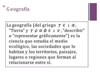 +
G eografía
La geografía (del griego γεια,
"Tierra" y γραφειν, "describir"
o "representar gráficamente") es la
ciencia que estudia el medio
ecológico, las sociedades que lo
habitan y los territorios, paisajes,
lugares o regiones que forman al
relacionarse entre sí.
 