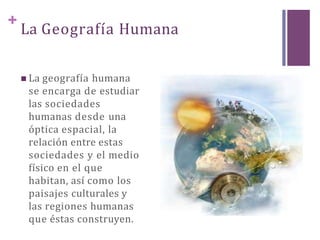 +
La Geografía Humana
 La geografía humana
se encarga de estudiar
las sociedades
humanas desde una
óptica espacial, la
relación entre estas
sociedades y el medio
físico en el que
habitan, así como los
paisajes culturales y
las regiones humanas
que éstas construyen.
 